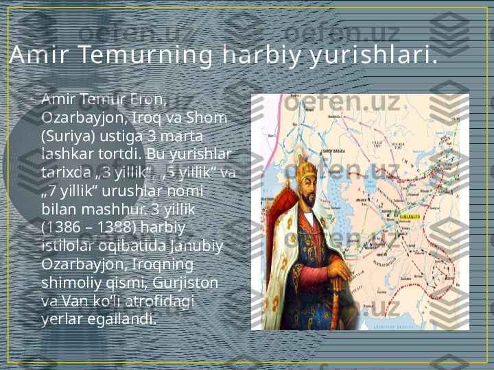 A m i r  Tem ur ni ng h a r bi y  y u r i sh l a r i .
•
Amir Temur Eron, 
Ozarbayjon, Iroq va Shom 
(Suriya) ustiga 3 marta 
lashkar tortdi. Bu yurishlar 
tarixda „3 yillik“, „5 yillik“ va 
„7 yillik“ urushlar nomi 
bilan mashhur. 3 yillik 
(1386 – 1388) harbiy 
istilolar oqibatida Janubiy 
Ozarbayjon, Iroqning 
shimoliy qismi, Gurjiston 
va Van koʻli atrofidagi 
yerlar egallandi. 