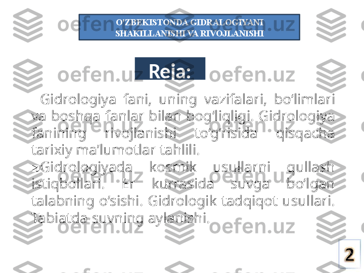 Reja:
■ Gidrologiya  fani,  uning  vazifalari,  bo‘limlari 
va  boshqa  fanlar  bilan  bog‘liqligi.  Gidrologiya 
fanining  rivojlanishi  to‘g‘risida  qisqacha 
tarixiy ma’lumotlar tahlili.
■ Gidrologiyada  kosmik  usullarni  qullash 
istiqbollari.  Er  kurrasida  suvga  bo‘lgan 
talabning  o‘sishi.  Gidrologik  tadqiqot  usullari. 
Tabiatda suvning aylanishi. O'ZBEKISTONDA GIDRALOGIYANI 
SHAKILLANISHI VA RIVOJLANISHI 