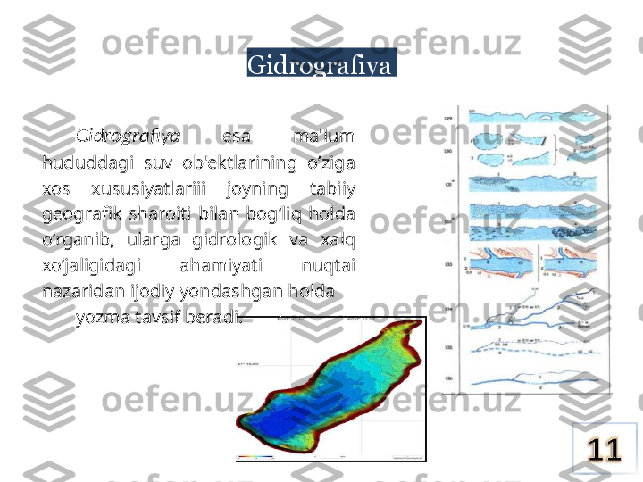 Gidrografiya
Gidrografiya   esa  ma'lum 
hududdagi  suv  ob'ektlarining  o’ziga 
xos  xususiyatlariii  joyning  tabiiy 
geografik  sharoiti  bilan  bog‘liq  holda 
o’rganib,  ularga  gidrologik  va  xalq 
xo’jaligidagi  ahamiyati  nuqtai 
nazaridan ijodiy yondashgan holda 
yozma tavsif beradi. 