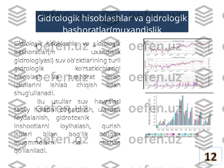 Gidrologik hisoblashlar va gidrologik 
bashoratlar(muxandislik 
gidrologiyasi)
Gidrologik  hisoblashlar  va  gidrologik  
bashoratlar(m  uxandislik 
gidrologiyasi) suv ob'ektlarining turli 
gidrologik  ko’rsatkichlarini 
hisoblash  va  bashorat  qilish 
usullarini  ishlab  chiqish  bilan 
shug'ullanadi.
Bu  usullar  suv  havzalari 
tabiiy  holatini  o’zgartirish,  ulardan 
foydalanish,    gidrotexnik
inshootlarni  loyihalash,  qurish 
ishlari  bilan  bog'lik  bo’lgan 
muammolarni  hal  etishda 
qo’llaniladi. 