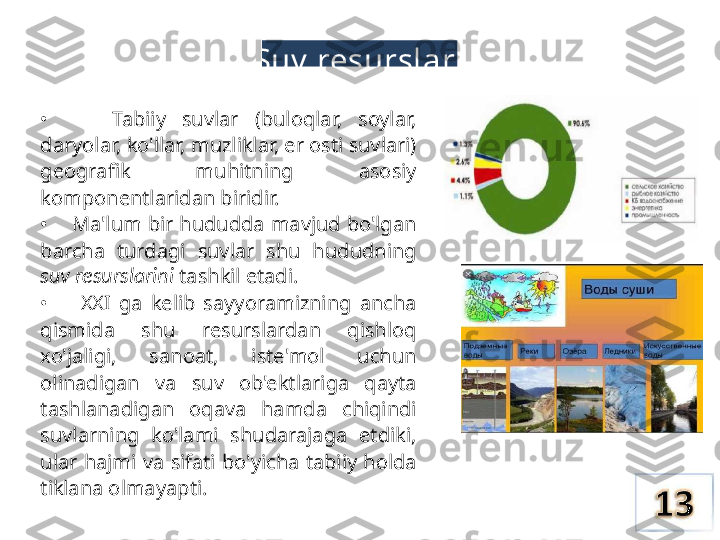 Suv  resurslari
•        Tabiiy  suvlar  (buloqlar,  soylar, 
daryolar, ko'llar,  muzliklar, er  osti suvlari) 
geografik  muhitning  asosiy 
komponentlaridan biridir.
•     Ma'lum bir hududda mavjud bo'lgan 
barcha  turdagi  suvlar  shu  hududning 
suv resurslarini  tashkil etadi.
•        XXI  ga  kelib  sayyoramizning  ancha 
qismida  shu  resurslardan  qishloq 
xo'jaligi,  sanoat,  iste'mol  uchun 
olinadigan  va  suv  ob'ektlariga  qayta 
tashlanadigan  oqava  hamda  chiqindi 
suvlarning  ko'lami  shudarajaga  etdiki, 
ular  hajmi  va  sifati  bo'yicha  tabiiy  holda 
tiklana olmayapti. 