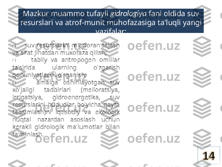 Mazkur muammo tufayli  gidrologiya  fani oldida suv 
resurslari  va  atrof-munit muhofazasiga ta'luqli yangi
vazifalar:
       ■ suv  resurslarini  miqdoran  tejash 
va  sifat jihatdan muxofaza qilish;
       
■ tabiiy  va  antropogen  omillar 
ta'sirida  ularning  o'zgarish 
qonuniyatlarini o'rganish;
       
■ amalga  oshirilayotgan  suv 
xo'jaligi  tadbirlari  (melioratsiya, 
irrigatsiya,  gidroenergetika,  suv 
resurslarini  hududlar  bo'yicha  qayta 
taqsimlash)ni  iqtisodiy  va  ekologik 
nuqtai  nazardan  asoslash  uchun 
kerakli  gidrologik  ma'lumotlar  bilan 
ta'minlash. 