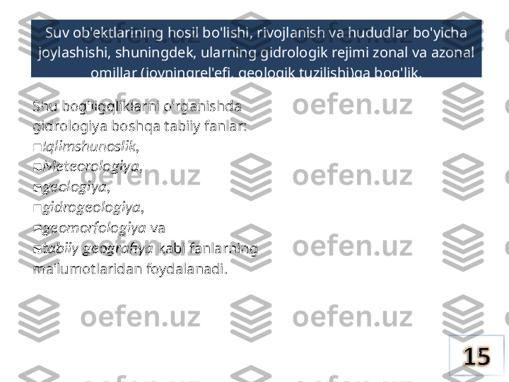 Suv ob'ektlarining hosil bo'lishi,  rivojlanish va  hududlar bo'yicha 
joylashishi, shuningdek, ularning gidrologik rejimi zonal  va  azonal 
omillar (joyningrel'efi, geologik tuzilishi)ga bog'lik.
Shu bog'ligqliklarni o'rganishda 
gidrologiya boshqa tabiiy fanlar: 
Iqlimshunoslik,■
■ Meteorologiya,
■ geologiya,
■ gidrogeologiya,
■ geomorfologiya   va
■ tabiiy geografiya   kabi fanlarning
ma'lumotlaridan foydalanadi. 