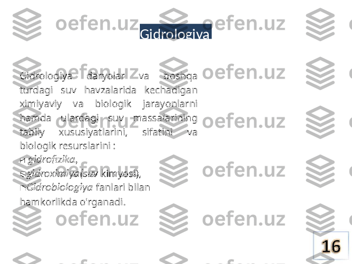 Gidrologiya
Gidrologiya  daryolar  va  boshqa 
turdagi  suv  havzalarida  kechadigan 
ximiyaviy  va  biologik  jarayonlarni 
hamda  ulardagi  suv  massalarining 
tabiiy  xususiyatlarini,  sifatini  va 
biologik resurslarini :
 ■ gidrofizika,
■ gidroximiya(suv  kimyosi), 
Gidrobiologiya
■  fanlari  bilan 
hamkorlikda o'rganadi. 