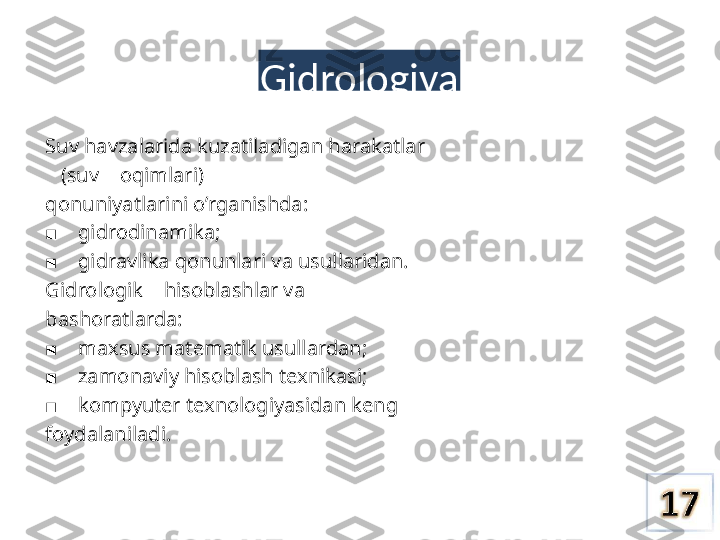 Gidrologiya
Suv havzalarida kuzatiladigan harakatlar 
   (suv    oqimlari)
qonuniyatlarini o’rganishda:
    ■ gidrodinamika;
    
■ gidravlika qonunlari  va  usullaridan.
Gidrologik    hisoblashlar  va
bashoratlarda:
    
■ maxsus matematik usullardan;
    
■ zamonaviy hisoblash texnikasi;
    
■ kompyuter texnologiyasidan keng 
foydalaniladi. 