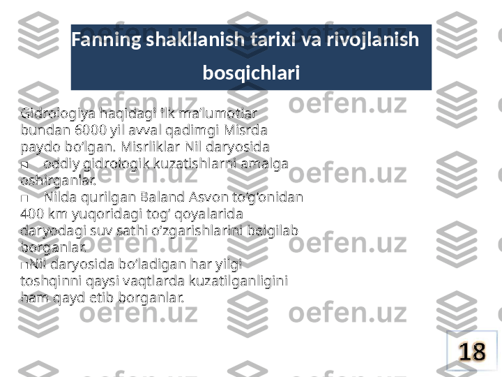 Fanning shakllanish tarixi  va  rivojlanish
bosqichlari
Gidrologiya haqidagi ilk ma’lumotlar 
bundan 6000 yil avval qadimgi Misrda 
paydo bo‘lgan. Misrliklar Nil daryosida
    ■ oddiy gidrologik kuzatishlarni amalga 
oshirganlar.
    
■ Nilda qurilgan Baland Asvon to‘g‘onidan 
400 km yuqoridagi tog‘ qoyalarida 
daryodagi suv sathi o‘zgarishlarini belgilab 
borganlar.
■ Nil daryosida bo‘ladigan har yilgi 
toshqinni qaysi vaqtlarda kuzatilganligini 
ham qayd etib borganlar. 