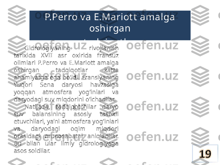 P.Perro v a E.Mariot t  amalga 
oshirgan
t adqiqot lar
Gidrologiyaning  rivojlanish 
tarixida  XVII  asr  oxirida  fransuz 
olimlari  P.Perro  va  E.Mariott  amalga 
oshirgan  tadqiqotlar  katta 
ahamiyatga  ega  bo‘ldi.  Fransiyaning 
Yuqori  Sena  daryosi  havzasiga 
yoqqan  atmosfera  yog‘inlari  va 
daryodagi suv miqdorini o‘lchadilar.
Natijada,  tadqiqotchilar  daryo 
suv  balansining  asosiy  tashkil 
etuvchilari, ya’ni atmosfera yog‘inlari 
va  daryodagi  oqim  miqdori 
orasidagi  munosabatni  aniqladilar. 
Bu  bilan  ular  ilmiy  gidrologiyaga 
asos soldilar. 