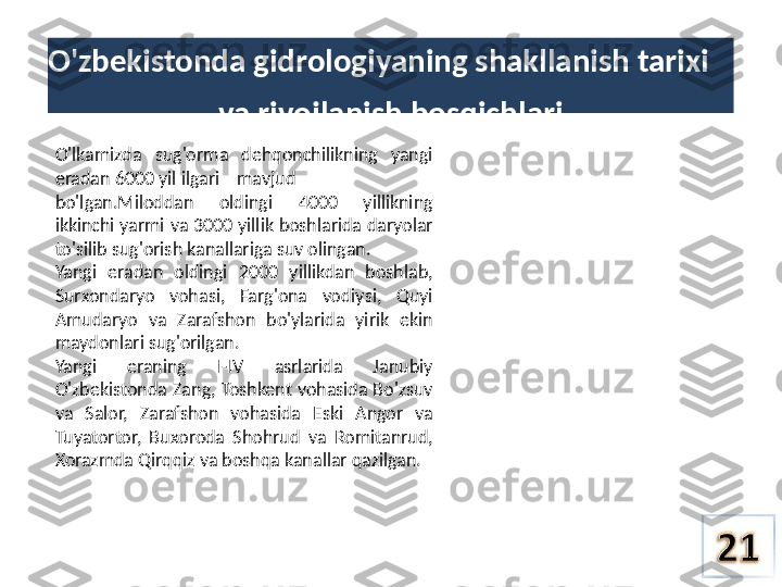 O'zbekistonda gidrologiyaning shakllanish tarixi
va  rivojlanish bosqichlari
O'lkamizda  sug'orma  dehqonchilikning  yangi 
eradan 6000 yil ilgari    mavjud
bo'lgan.Miloddan  oldingi  4000  yillikning 
ikkinchi yarmi  va  3000 yillik boshlarida daryolar 
to'silib sug'orish kanallariga suv olingan.
Yangi  eradan  oldingi  2000  yillikdan  boshlab, 
Surxondaryo  vohasi,  Farg'ona  vodiysi,  Quyi 
Amudaryo  va  Zarafshon  bo'ylarida  yirik  ekin 
maydonlari sug'orilgan.
Yangi  eraning  I-IV  asrlarida  Janubiy 
O'zbekistonda  Zang,  Toshkent  vohasida  Bo'zsuv 
va  Salor,  Zarafshon  vohasida  Eski  Angor  va 
Tuyatortor,  Buxoroda  Shohrud  va  Romitanrud, 
Xorazmda Qirqqiz  va  boshqa kanallar qazilgan. 