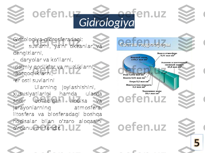 Gidrologiya
Gi drologiy a-gidrosferadagi:
•        suv l arni,  y a'ni  ok eanl ar  v a 
dengizlarni,
•     dary ol ar v a k o'llarni,
• doi miy  qorli k lar v a muzlik larni, 
•Bot qoqli k larni,
• er ost i suv l ari ni
Ularning    joy l ashishini,
xususiy at larini  hamda  ularda 
sodir  bo'l adigan  hodi sa  v a 
jaray onlarni ng  at mosfera, 
lit osfera  v a  biosferadagi  boshqa 
hodisal ar  bilan  o'zaro  aloqasini 
o'rganuv chi fandir. 