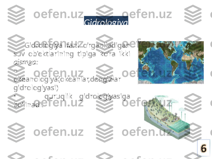 Gidrologiya
Gidrologiya  fani  o’rganiladigan 
suv  ob'ektlarining  tipiga  ko’ra  ikki 
qismga:
•     
okeanologiya(okeanlar,dengizlar 
gidrologiyasi)
•        quruqlik  gidrologiyasiga 
bo’linadi. 