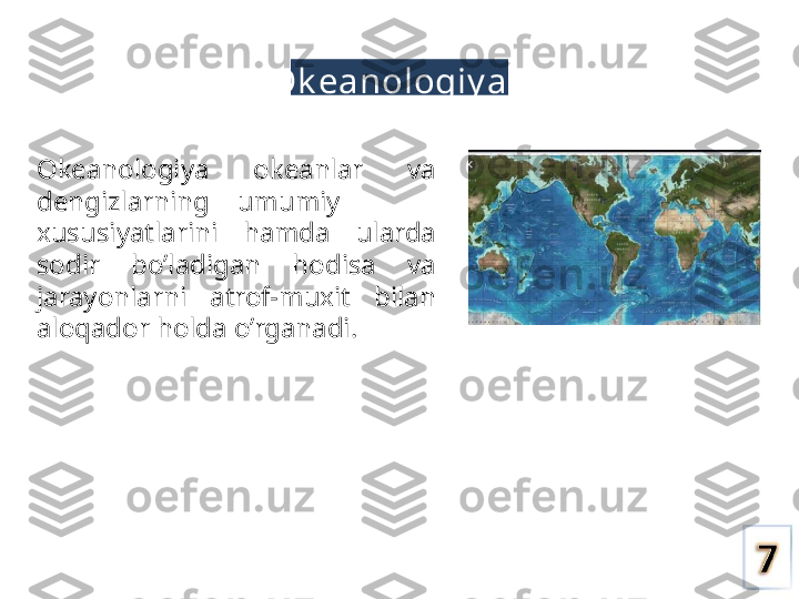 Ok eanologiy a
Okeanologiya  okeanlar  va 
dengizlarning    umumiy
xususiyatlarini  hamda  ularda 
sodir  bo’ladigan  hodisa  va 
jarayonlarni  atrof-muxit  bilan 
aloqador holda o’rganadi. 