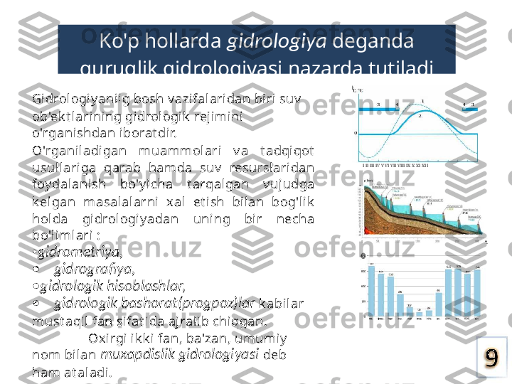 Ko'p hollarda  gidrologiya  deganda 
quruqlik gidrologiyasi nazarda tutiladi
Gi drol ogi yanii g bosh v azifalari dan biri suv  
ob'ek t larining gi drologik  rej imi ni 
o'rganishdan iborat di r.
O'rganil adigan  muammol ari   v a  t adqi qot  
usull ariga  qarab  hamda  suv   resurslaridan 
foydalanish  bo'y i cha  t arqalgan  v ujudga 
k elgan  masal alarni   xal  et i sh  bilan  bog'lik  
hol da  gi drol ogiy adan  uning  bir  necha 
bo'limlari :
• gidrometriya,
•     gidrografiya,
• gidrologik hisoblashlar,
•     gidrologik bashorat(progpoz)lar   k abi lar 
must aqil  fan sifat ida ajralib chiqgan.
Oxirgi i k k i fan, ba'zan, umumiy  
nom bi lan  muxapdislik gidrologiyasi   deb 
ham at al adi. I II III IV V VI VII VIII IX X XI XII 