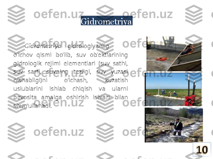 Gidrometriya
Gidrometriya     gidrologiyaniig
o’lchov  qismi  bo’lib,  suv  ob'ektlarining 
gidrologik  rejimi  elementlari  (suv  sathi, 
suv  sarfi,  suvning  tezligi,  suv  yuzasi 
nishabligi)ni  o’lchash,  kuzatish 
uslublarini  ishlab  chiqish  va  ularni 
bevosita  amalga  oshirish  ishlari  bilan 
shug‘ullanadi. 