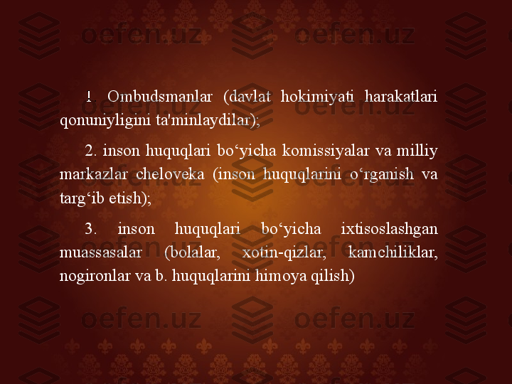 1.  Ombudsmanlar  (davlat  hokimiyati  harakatlari 
qonuniyligini ta'minlaydilar); 
2.  inson  huquqlari  bo‘yicha  komissiyalar  va  milliy 
markazlar  cheloveka  (inson  huquqlarini  o‘rganish  va 
targ‘ib etish); 
3.  inson  huquqlari  bo‘yicha  ixtisoslashgan 
muassasalar  (bolalar,  xotin-qizlar,  kamchiliklar, 
nogironlar va b. huquqlarini himoya qilish) 
  