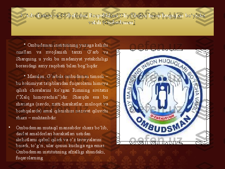 3 . Advokatura va O‘zbekiston Respublikasi Oliy Majlisi Inson huquqlari bo‘yicha 
vakili (Ombudsman )  
•
Ombudsman institutining yuzaga kelishi 
omillari  va  rivojlanish  tarixi  G‘arb  va 
Sharqning  u  yoki  bu  madaniyat  yetakchiligi 
borasidagi asriy raqobati bilan bog‘liqdir. 
•
Masalan, G‘arbda ombudsman timsoli – 
bu hokimiyat ta'qiblaridan fuqarolarni himoya 
qilish  choralarini  ko‘rgan  Rimning  sivitatis 
(“Xalq  himoyachisi”)dir.  Sharqda  esa  bu 
shariatga  (savdo,  xatti-harakatlar,  muloqot  va 
boshqalarda) amal qilinishini nazorat qiluvchi 
shaxs – muhtasibdir. 
•
Ombudsman mutaqil mansabdor shaxs bo‘lib, 
davlat amaldorlari harakatlari ustidan 
shikotlarni qabul qiladi va o‘z tavsiyalarini 
beradi, to‘g‘ri, ular qonun kuchiga ega emas. 
Ombudsman institutining afzalligi shundaki, 
fuqarolarning    