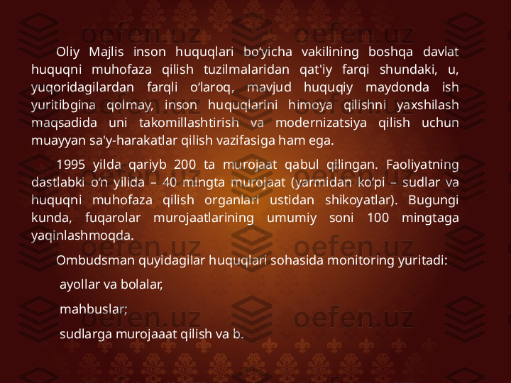 Oliy  Majlis  inson  huquqlari  bo‘yicha  vakilining  boshqa  davlat 
huquqni  muhofaza  qilish  tuzilmalaridan  qat'iy  farqi  shundaki,  u, 
yuqoridagilardan  farqli  o‘laroq,  mavjud  huquqiy  maydonda  ish 
yuritibgina  qolmay,  inson  huquqlarini  himoya  qilishni  yaxshilash 
maqsadida  uni  takomillashtirish  va  modernizatsiya  qilish  uchun 
muayyan sa'y-harakatlar qilish vazifasiga ham ega. 
1995  yilda  qariyb  200  ta  murojaat  qabul  qilingan.  Faoliyatning 
dastlabki  o‘n  yilida  –  40  mingta  murojaat  (yarmidan  ko‘pi  –  sudlar  va 
huquqni  muhofaza  qilish  organlari  ustidan  shikoyatlar).  Bugungi 
kunda,  fuqarolar  murojaatlarining  umumiy  soni  100  mingtaga 
yaqinlashmoqda. 
Ombudsman quyidagilar huquqlari sohasida monitoring yuritadi: 
  ayollar va bolalar, 
  mahbuslar; 
  sudlarga murojaaat qilish va b.  