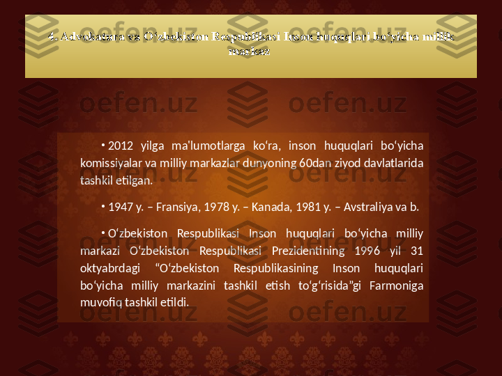 4. Advokatura va O‘zbekiston Respublikasi Inson huquqlari bo‘yicha millik 
markaz 
•
2012  yilga  ma'lumotlarga  ko‘ra,  inson  huquqlari  bo‘yicha 
komissiyalar va milliy markazlar dunyoning 60dan ziyod davlatlarida 
tashkil etilgan. 
•
1947 y. – Fransiya, 1978 y. – Kanada, 1981 y. – Avstraliya va b. 
•
O‘zbekiston  Respublikasi  Inson  huquqlari  bo‘yicha  milliy 
markazi  O‘zbekiston  Respublikasi  Prezidentining  1996  yil  31 
oktyabrdagi  “O‘zbekiston  Respublikasining  Inson  huquqlari 
bo‘yicha  milliy  markazini  tashkil  etish  to‘g‘risida”gi  Farmoniga 
muvofiq tashkil etildi.   