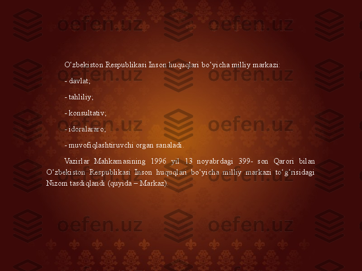 O‘zbekiston Respublikasi Inson huquqlari bo‘yicha milliy markazi: 
- davlat; 
- tahliliy; 
- konsultativ; 
- idoralararo; 
- muvofiqlashtiruvchi organ sanaladi. 
Vazirlar  Mahkamasining  1996  yil  13  noyabrdagi  399-  son  Qarori  bilan 
O‘zbekiston  Respublikasi  Inson  huquqlari  bo‘yicha  milliy  markazi  to‘g‘risidagi 
Nizom tasdiqlandi (quyida – Markaz).  