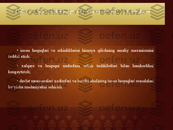 Markaz tashkil etishdan quyidagi maqsadlar ko‘zda tutilgan: 
•
  inson  huquqlari  va  erkinliklarini  himoya  qilishning  amaliy  mexanizmini 
tashkil etish; 
•
  xalqaro  va  huquqni  muhofaza  qilish  tashkilotlari  bilan  hamkorlikni 
kengaytirish; 
•
  davlat muassasalari xodimlari va barcha aholining inson huquqlari masalalari 
bo‘yicha madaniyatini oshirish.   