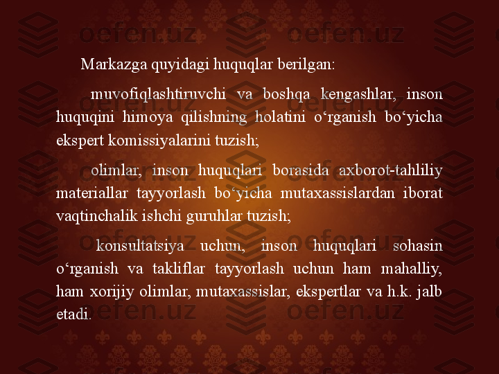 Markazga quyidagi huquqlar berilgan: 
  muvofiqlashtiruvchi  va  boshqa  kengashlar,  inson 
huquqini  himoya  qilishning  holatini  o‘rganish  bo‘yicha 
ekspert komissiyalarini tuzish; 
  olimlar,  inson  huquqlari  borasida  axborot-tahliliy 
materiallar  tayyorlash  bo‘yicha  mutaxassislardan  iborat 
vaqtinchalik ishchi guruhlar tuzish; 
  konsultatsiya  uchun,  inson  huquqlari  sohasin 
o‘rganish  va  takliflar  tayyorlash  uchun  ham  mahalliy, 
ham  xorijiy  olimlar,  mutaxassislar,  ekspertlar  va  h.k.  jalb 
etadi.  