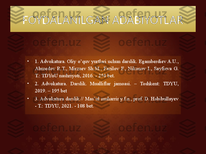 FOYDALANILGAN ADABIYOTLAR
•
1. Advokatura. Oliy o’quv yurtlari uchun darslik. Egamberdiev A.U., 
Ahmedov  R.T.,  Mirzaev  Sh.M.,  Fazilov  F.,  Nikonov  I.,  Sayfieva  G. 
T.: TDYuU nashriyoti, 2016. - 250 bet.
•
2.  Advokatura.  Darslik.  Mualliflar  jamoasi.  –  Toshkent:  TDYU, 
2019. – 195 bet
•
3. Advokatura darslik // Mas’ul muharrir y.f.n., prof. D. Habibullayev 
- T.: TDYU, 2021. - 108 bet.  