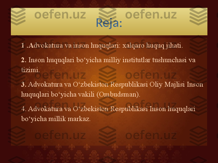 Reja:
1 .A dvokatura va inson huquqlari: xalqaro huquq jihati.
2.  Inson huquqlari bo‘yicha milliy institutlar tushunchasi va 
tizimi. 
3.  Advokatura va O‘zbekiston Respublikasi Oliy Majlisi Inson 
huquqlari bo‘yicha vakili (Ombudsman). 
4. Advokatura va O‘zbekiston Respublikasi Inson huquqlari 
bo‘yicha millik markaz.   