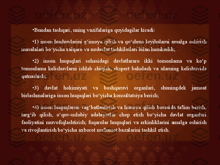 •
Bundan tashqari, uning vazifalariga quyidagilar kiradi: 
•
1)  inson  huchuvlarini  g‘imoya  qilish  va  qo‘shma  loyihalarni  amalga  oshirish 
masalalari bo‘yicha xalqaro va nodavlat tashkilotlari bilan hamkorlik; 
•
2)  inson  huquqlari  sohasidagi  davlatlararo  ikki  tomonlama  va  ko‘p 
tomonlama  kelishuvlarni  ishlab  chiqish,  ekspert  baholash  va  ularning  kelishuvida 
qatnashish; 
•
3)  davlat  hokimiyati  va  boshqaruvi  organlari,  shuningdek  jamoat 
birlashmalariga inson huquqlari bo‘yicha konsultatsiya berish; 
•
4)  inson  huquqlarini  rag‘batlantirish  va  himoya  qilish  borasida  ta'lim  berish, 
targ‘ib  qilish,  o‘quv-uslubiy  adabiyotlar  chop  etish  bo‘yicha  davlat  organlari 
faoliyatini  muvofiqlashtirish;  fuqarolar  huquqlari  va  erkinliklarini  amalga  oshirish 
va rivojlantirish bo‘yicha axborot ma'lumot bazalarini tashkil etish.   