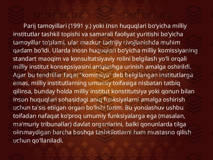 Parij tamoyillari (1991 y.) yoki Insn huquqlari bo‘yicha milliy 
institutlar tashkil topishi va samarali faoliyat yuritishi bo‘yicha 
tamoyillar to‘plami, ular mazkur tadrijiy rivojlanishda muhim 
qadam bo‘ldi. Ularda inosn huquqlari bo‘yicha milliy komissiyaning 
standart maoqim va konsultatsiyaviy rolini belgilash yo‘li orqali 
milliy institut konsepsiyasini aniqlashga urinish amalga oshirildi. 
Agar bu tendrillar faqat “komissiya” deb belgilangan institutlarga 
emas, milliy institutlarning umumiy toifasiga nisbatan tatbiq 
qilinsa, bunday holda milliy institut konstitutsiya yoki qonun bilan 
inson huquqlari sohasidagi aniq funksiyalarni amalga oshirish 
uchun ta'sis etilgan organ bo‘lishi lozim. Bu yondashuv ushbu 
toifadan nafaqat ko‘proq umumiy funksiyalarga ega (masalan, 
ma'muriy tribunallar) davlat organlarini, balki qonunlarda tilga 
olinmaydigan barcha boshqa tashkilotlarni ham mustasno qilish 
uchun qo‘llaniladi. 
  