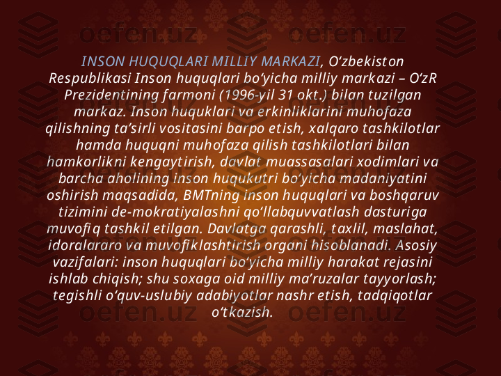 I NSON HUQUQLA RI  MI LLI Y  MA RK A ZI , Oʻzbe k ist on 
Re spublik asi I nson huquqlari boʻy icha milliy  mark azi – OʻzR 
Prezide nt ining f armoni (1996-y il 31 ok t .) bilan t uzilgan 
mark az. I nson huquk lari va e rk inlik larini muhof aza 
qilishning t aʼsirli vosit asini barpo e t ish, x alqaro t ashk ilot lar 
hamda huquqni muhof aza qilish t ashk ilot lari bilan 
hamk orlik ni k e ngay t irish, dav lat  muassasalari xodimlari va 
barcha aholining inson huquk ut ri boʻy icha madaniy at ini 
oshirish maqsadida, BMTning inson huquqlari va boshqaruv 
t izimini de -mok rat iy alashni qoʻllabquvvat lash dast uriga 
muv ofi q t ashk il e t ilgan. Davlat ga qarashli, t ax lil, maslahat , 
idoralararo va muvofi k lasht irish organi hisoblanadi. A sosiy  
vazif alari: inson huquqlari boʻy icha milliy  harak at  re jasini 
ishlab chiqish; shu soxaga oid milliy  maʼruzalar t ay y orlash; 
t e gishli oʻquv -uslubiy  adabiy ot lar nashr e t ish, t adqiqot lar 
oʻt k azish. 