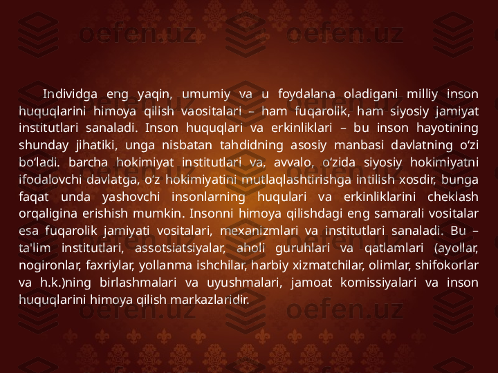 Individga  eng  yaqin,  umumiy  va  u  foydalana  oladigani  milliy  inson 
huquqlarini  himoya  qilish  vaositalari  –  ham  fuqarolik,  ham  siyosiy  jamiyat 
institutlari  sanaladi.  Inson  huquqlari  va  erkinliklari  –  bu  inson  hayotining 
shunday  jihatiki,  unga  nisbatan  tahdidning  asosiy  manbasi  davlatning  o‘zi 
bo‘ladi.  barcha  hokimiyat  institutlari  va,  avvalo,  o‘zida  siyosiy  hokimiyatni 
ifodalovchi  davlatga,  o‘z  hokimiyatini  mutlaqlashtirishga  intilish  xosdir,  bunga 
faqat  unda  yashovchi  insonlarning  huqulari  va  erkinliklarini  cheklash 
orqaligina  erishish  mumkin.  Insonni  himoya  qilishdagi  eng  samarali  vositalar 
esa  fuqarolik  jamiyati  vositalari,  mexanizmlari  va  institutlari  sanaladi.  Bu  – 
ta'lim  institutlari,  assotsiatsiyalar,  aholi  guruhlari  va  qatlamlari  (ayollar, 
nogironlar,  faxriylar,  yollanma  ishchilar,  harbiy  xizmatchilar,  olimlar,  shifokorlar 
va  h.k.)ning  birlashmalari  va  uyushmalari,  jamoat  komissiyalari  va  inson 
huquqlarini himoya qilish markazlaridir.  