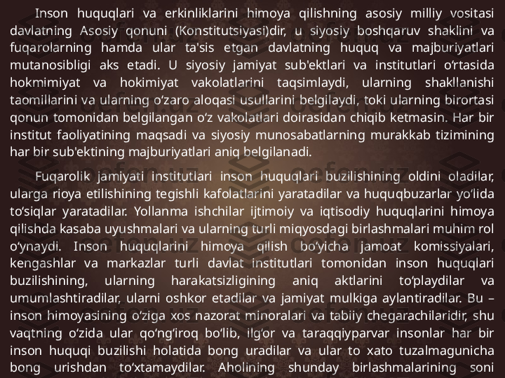 Inson  huquqlari  va  erkinliklarini  himoya  qilishning  asosiy  milliy  vositasi 
davlatning  Asosiy  qonuni  (Konstitutsiyasi)dir,  u  siyosiy  boshqaruv  shaklini  va 
fuqarolarning  hamda  ular  ta'sis  etgan  davlatning  huquq  va  majburiyatlari 
mutanosibligi  aks  etadi.  U  siyosiy  jamiyat  sub'ektlari  va  institutlari  o‘rtasida 
hokmimiyat  va  hokimiyat  vakolatlarini  taqsimlaydi,  ularning  shakllanishi 
taomillarini  va  ularning  o‘zaro  aloqasi  usullarini  belgilaydi,  toki  ularning  birortasi 
qonun  tomonidan  belgilangan  o‘z  vakolatlari  doirasidan  chiqib  ketmasin.  Har  bir 
institut  faoliyatining  maqsadi  va  siyosiy  munosabatlarning  murakkab  tizimining 
har bir sub'ektining majburiyatlari aniq belgilanadi. 
Fuqarolik  jamiyati  institutlari  inson  huquqlari  buzilishining  oldini  oladilar, 
ularga  rioya  etilishining  tegishli  kafolatlarini  yaratadilar  va  huquqbuzarlar  yo‘lida 
to‘siqlar  yaratadilar.  Yollanma  ishchilar  ijtimoiy  va  iqtisodiy  huquqlarini  himoya 
qilishda kasaba uyushmalari va ularning turli miqyosdagi birlashmalari muhim rol 
o‘ynaydi.  Inson  huquqlarini  himoya  qilish  bo‘yicha  jamoat  komissiyalari, 
kengashlar  va  markazlar  turli  davlat  institutlari  tomonidan  inson  huquqlari 
buzilishining,  ularning  harakatsizligining  aniq  aktlarini  to‘playdilar  va 
umumlashtiradilar,  ularni  oshkor  etadilar  va  jamiyat  mulkiga  aylantiradilar.  Bu  – 
inson  himoyasining  o‘ziga  xos  nazorat  minoralari  va  tabiiy  chegarachilaridir,  shu 
vaqtning  o‘zida  ular  qo‘ng‘iroq  bo‘lib,  ilg‘or  va  taraqqiyparvar  insonlar  har  bir 
inson  huquqi  buzilishi  holatida  bong  uradilar  va  ular  to  xato  tuzalmagunicha 
bong  urishdan  to‘xtamaydilar.  Aholining  shunday  birlashmalarining  soni 
muntazam o‘sib bormoqda, ular faoliyatining doirasi esa kengayib bormoqda.  