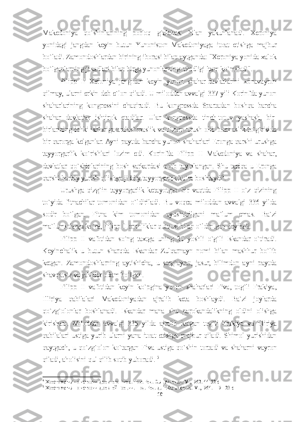 Makedoniya   qo`shinlarining   porloq   g`alabasi   bilan   yakunlanadi.   Xeroniya
yonidagi   jangdan   keyin   butun   Yunoniston   Makedoniyaga   itoat   etishga   majbur
bo`ladi. Zamondoshlardan birining iborasi bilan aytganda: "Xeroniya yonida xalok
bo`lganlarning jasadlari bilan birga yunonlarning ozodligi ham ko`miladi". 
Filipp   II   Xeroniya   jangidan   keyin   yunon   shahar-davlatlarini   xonavayron
qilmay, ularni erkin deb e`lon qiladi. U miloddan avvalgi 337 yili Korinfda yunon
shaharlarining   kongressini   chaqiradi.   Bu   kongressda   Spartadan   boshqa   barcha
shahar   davlatlar   ishtirok   etadilar.   Ular   kongressda   tinch-totuv   yashash,   bir-
birlarining ichki ishlariga aralashmaslik va o`zaro urush olib bormaslik to`g`risida
bir qarorga kelganlar. Ayni paytda barcha yunon shaharlari Eronga qarshi urushga
tayyorgarlik   ko`rishlari   lozim   edi.   Korinfda   Filipp   II   Makedoniya   va   shahar,
davlatlar   qo`shinlarining   bosh   sarkardasi   qilib   tayinlangan.   Shu   tariqa   u   Eronga
qarshi harbiy yurish qilishga jiddiy tayyorgarlik ko`ra boshlaydi 4
. 
Urushga   qizg`in   tayyorgarlik   ketayotgan   bir   vaqtda   Filipp   II   o`z   qizining
to`yida   fitnachilar   tomonidan   o`ldiriladi.   Bu   voqea   miloddan   avvalgi   336   yilda
sodir   bo`lgan.   Fitna   kim   tomonidan   uyushtirilgani   ma`lum   emas.   Ba`zi
ma`lumotlarga ko`ra, Filipp II eronliklar qutqusi bilan o`ldirilgan deyiladi. 
Filipp   II   vafotidan   so`ng   taxtga   uning   20   yoshli   o`g`li   Iskandar   o`tiradi.
Keyinchalik   u   butun   sharqda   Iskandar   Zulqarnayn   nomi   bilan   mashhur   bo`lib
ketgan.   Zamondoshlarning   aytishicha,   u   serg`ayrat,   jasur,   bilimdon   ayni   paytda
shavqatsiz va jahldor odam bo`lgan. 
Filipp   II   vafotidan   keyin   ko`pgina   yunon   shaharlari   Fiva,   tog`li   Frakiya,
Illiriya   qabilalari   Makedoniyadan   ajralib   keta   boshlaydi.   Ba`zi   joylarda
qo`zg`olonlar   boshlanadi.   Iskandar   mana   shu   parokandalikning   oldini   olishga
kirishadi.   Miloddan   avvalgi   335   yilda   ajralib   ketgan   tog`li   Frakiya   va   Illiriya
qabilalari   ustiga   yurib   ularni   yana   itoat   etishga   majbur   qiladi.   Shimol   yurishidan
qaytgach,   u   qo`zg`olon   ko`targan   Fiva   ustiga   qo`shin   tortadi   va   shaharni   vayron
qiladi, aholisini qul qilib sotib yuboradi.  5
4
 Хрестоматия по истории Древнего Рима. Под. Ред. С.Л.Утченко. М., I962. 44-52  c
5
 Хрестоматия по истории Древней Греции. Под. Ред. Д.П.Каллистова. М., I964. 119-123  c
10 