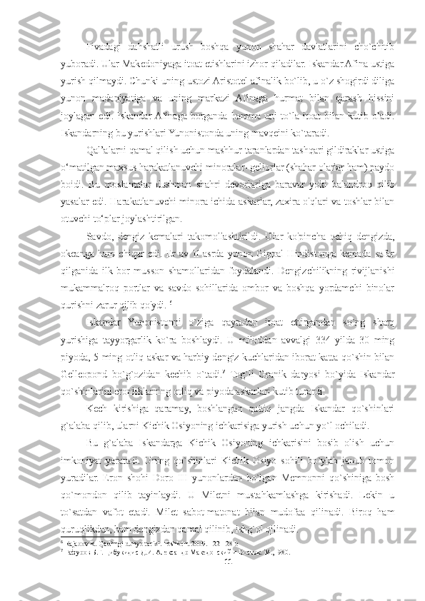 Fivadagi   dahshatli   urush   boshqa   yunon   shahar   davlatlarini   cho`chitib
yuboradi. Ular Makedoniyaga itoat etishlarini izhor qiladilar. Iskandar Afina ustiga
yurish qilmaydi. Chunki uning ustozi Aristotel afinalik bo`lib, u o`z shogirdi diliga
yunon   madaniyatiga   va   uning   markazi   Afinaga   hurmat   bilan   qarash   hissini
joylagan   edi.   Iskandar  Afinaga   borganda   hamma   uni   to`la   itoat   bilan   kutib   oladi.
Iskandarning bu yurishlari Yunonistonda uning mavqeini ko`taradi. 
Qal’alarni qamal qilish uchun mashhur taranlardan tashqari gildiraklar ustiga
o‘matilgan maxsus harakatlanuvchi minoralar- geliorlar (shahar olarlar ham) paydo
boidi.   Bu   moslamalar   dushman   shahri   devorlariga   baravar   yoki   balandroq   qilib
yasalar edi. Harakatlanuvchi minora ichida askarlar, zaxira o'qlari va toshlar bilan
otuvchi to‘plar joylashtirilgan. 
Savdo,   dengiz   kemalari   takomollashtirildi.   Ular   ko'pincha   ochiq   dengizda,
okeanga   ham   chiqar   edi.   Er   av   II   asrda   yunon   Gippal   Hindistonga   kemada   safar
qilganida   ilk   bor   musson   shamollaridan   foydalandi.   Dengizchilikning   rivijlanishi
mukammalroq   portlar   va   savdo   sohillarida   ombor   va   boshqa   yordamchi   binolar
qurishni zarur qilib qo'ydi.  6
Iskandar   Yunonistonni   o`ziga   qaytadan   itoat   ettirgandan   so`ng   sharq
yurishiga   tayyorgarlik   ko`ra   boshlaydi.   U   miloddan   avvalgi   334   yilda   30   ming
piyoda, 5 ming otliq askar va harbiy dengiz kuchlaridan iborat katta qo`shin bilan
Gelleopond   bo`g`ozidan   kechib   o`tadi. 7
  Tog`li   Granik   daryosi   bo`yida   Iskandar
qo`shinlarini eronliklarning otliq va piyoda askarlari kutib turardi. 
Kech   kirishiga   qaramay,   boshlangan   qattiq   jangda   Iskandar   qo`shinlari
g`alaba qilib, ularni Kichik Osiyoning ichkarisiga yurish uchun yo`l ochiladi. 
Bu   g`alaba   Iskandarga   Kichik   Osiyoning   ichkarisini   bosib   olish   uchun
imkoniyat   yaratadi.   Uning   qo`shinlari   Kichik   Osiyo   sohili   bo`ylab   janub   tomon
yuradilar.   Eron   shohi   Doro   III   yunonlardan   bo`lgan   Memnonni   qo`shiniga   bosh
qo`mondon   qilib   tayinlaydi.   U   Miletni   mustahkamlashga   kirishadi.   Lekin   u
to`satdan   vafot   etadi.   Milet   sabot-matonat   bilan   mudofaa   qilinadi.   Biroq   ham
quruqlikdan, ham dengizdan qamal qilinib, ishg`ol qilinadi. 
6
 Rajabov R. Qadimgi dunyo tarixi. Toshkent 2009. 122-128 b
7
 Гафуров Б.Г. Цибукидис Д.И. Александр Македонский и Восток. М., I980.
11 