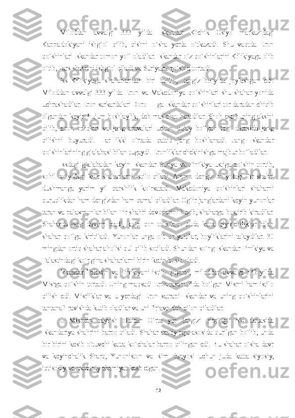 Miloddan   avvalgi   333   yilda   Iskandar   Kichik   Osiyo   markazidagi
Kappadokiyani   ishg`ol   qilib,   qishni   o`sha   yerda   o`tkazadi.   Shu   vaqtda   Eron
qo`shinlari Iskandar tomon yo`l oladilar. Iskandar o`z qo`shinlarini Kilikiyaga olib
o`tib, Tars shahrini ishg`ol qiladi va Suriyaga qo`shin tortadi. 
Iss   Kilikiyaga   shaharlaridan   biri   bo`lib,   dengiz   bo`yida   joylashgan   edi.
Miloddan   avvalgi   333   yilda   Eron   va   Makedoniya   qo`shinlari   shu   shahar   yonida
uchrashadilar. Eron sarkardalari Doro III ga Iskandar qo`shinlari tor daradan chiqib
olgandan keyin hujum boshlaylik, deb maslahat beradilar. Shoh esa buning aksini
qilib,   Eron   otliqlari   va   jang   aravalari   uchun   qulay   bo`lgan   tog`   darasida   jang
qilishni   buyuradi.   Har   ikki   o`rtada   qattiq   jang   boshlanadi.   Jang   Iskandar
qo`shinlarining g`alabasi bilan tugaydi. Eronliklar chekinishga majbur bo`ladilar. 
Issdagi   g`alabadan   keyin   Iskandar   Suriya   va   Finikiya   ustiga   qo`shin   tortib,
sohil   bo`yidagi   ko`r   shaharlarni   istilo   qiladi.  Ammo   dengiz   bo`yidagi   Tir   shahri
dushmanga   yarim   yil   qarshilik   ko`rsatadi.   Makedoniya   qo`shinlari   shaharni
quruqlikdan ham dengizdan ham qamal qiladilar. Og`ir janglardani keyin yunonlar
taran va palaxmonlar bilan Tir shahri devorlarini buzib, shaharga bostirib kiradilar.
Shaharda   jang   davom   etadi,   ko`p   qon   to`kiladi.   Juda   katta   qiyinchiliklar   bilan
shahar   qo`lga   kiritiladi.  Yunonlar   unga   o`t   qo`yadilar,   boyliklarini   talaydilar.   30
mingdan ortiq shahar aholisi qul qilib sotiladi. Shundan so`ng Iskandar Finikiya va
Falastindagi ko`pgina shaharlarni birin-ketin bosib oladi. 
Iskandar   Falastin   va   Finikiyani   istilo   qilgach,   miloddan   avvalgi   332   yilda
Misrga qo`shin tortadi. Uning maqsadi Eron tasarrufida bo`lgan Misrni ham istilo
qilish   edi.   Misrliklar   va   u   yerdagi   Eron   satrapi   Iskandar   va   uning   qo`shinlarini
tantanali ravishda kutib oladilar va uni fir`avn deb e`lon qiladilar. 
U   Misrdan   qaytish   oldidan   O`rta   yer   dengizi   qirg`og`i   Nil   deltasida
Iskandariya shahrini barpo qiladi. Shahar qat`iy reja asosida qurilgan bo`lib, unda
bir-birini   kesib  o`tuvchi  katta  ko`chalar   barpo qilingan  edi. Bu  shahar   o`sha  davr
va   keyinchalik   Sharq,   Yunoniston   va   Rim   dunyosi   uchun   juda   katta   siyosiy,
iqtisodiy va madaniy ahamiyat kasb etgan. 
12 