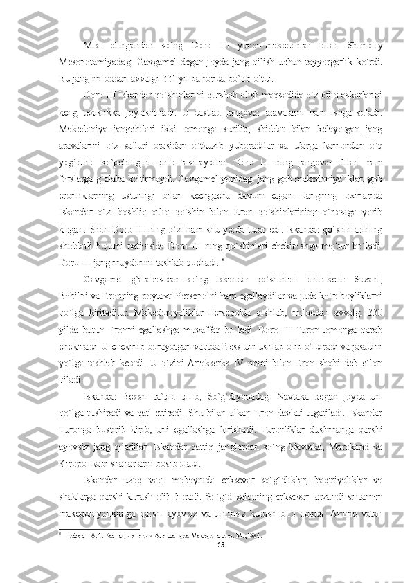 Misr   olingandan   so`ng   Doro   III   yunon-makedonlar   bilan   Shimoliy
Mesopotamiyadagi   Gavgamel   degan   joyda   jang   qilish   uchun   tayyorgarlik   ko`rdi.
Bu jang miloddan avvalgi 331 yil bahorida bo`lib o`tdi. 
Doro III Iskandar qo`shinlarini qurshab olish maqsadida o`z otliq askarlarini
keng   tekislikka   joylashtiradi.   U   dastlab   jangovar   aravalarni   ham   ishga   soladi.
Makedoniya   jangchilari   ikki   tomonga   surilib,   shiddat   bilan   kelayotgan   jang
aravalarini   o`z   saflari   orasidan   o`tkazib   yuboradilar   va   ularga   kamondan   o`q
yog`dirib   ko`pchiligini   qirib   tashlaydilar.   Doro   III   ning   jangovar   fillari   ham
forslarga g`alaba keltirmaydi. Gavgamel yonidagi jang goh makedoniyaliklar, goh
eronliklarning   ustunligi   bilan   kechgacha   davom   etgan.   Jangning   oxirlarida
Iskandar   o`zi   boshliq   otliq   qo`shin   bilan   Eron   qo`shinlarining   o`rtasiga   yorib
kirgan. Shoh Doro III ning o`zi ham shu yerda turar edi. Iskandar qo`shinlarining
shiddatli   hujumi   natijasida   Doro   III   ning   qo`shinlari   chekinishga   majbur   bo`ladi.
Doro III jang maydonini tashlab qochadi.  8
Gavgamel   g`alabasidan   so`ng   Iskandar   qo`shinlari   birin-ketin   Suzani,
Bobilni va Eronning poytaxti Persepolni ham egallaydilar va juda ko`p boyliklarni
qo`lga   kiritadilar.   Makedoniyaliklar   Persepolda   qishlab,   miloddan   avvalgi   330
yilda   butun   Eronni   egallashga   muvaffaq   bo`ladi.   Doro   III   Turon   tomonga   qarab
chekinadi. U chekinib borayotgan vaqtda Bess uni ushlab olib o`ldiradi va jasadini
yo`lga   tashlab   ketadi.   U   o`zini  Artakserks   IV   nomi   bilan   Eron   shohi   deb   e`lon
qiladi. 
Iskandar   Bessni   ta`qib   qilib,   So`g`diyonadagi   Navtaka   degan   joyda   uni
qo`lga  tushiradi  va  qatl   ettiradi.  Shu bilan  ulkan  Eron  davlati  tugatiladi.  Iskandar
Turonga   bostirib   kirib,   uni   egallashga   kirishadi.   Turonliklar   dushmanga   qarshi
ayovsiz   jang   qiladilar.   Iskandar   qattiq   janglardan   so`ng   Navtaka,   Marokand   va
Kiropol kabi shaharlarni bosib oladi. 
Iskandar   uzoq   vaqt   mobaynida   erksevar   so`g`dliklar,   baqtriyaliklar   va
shaklarga   qarshi   kurash   olib   boradi.   So`g`d   xalqining   erksevar   farzandi   spitamen
makedoniyaliklarga   qarshi   ayovsiz   va   tinimsiz   kurash   olib   boradi.  Ammo   vatan
8
 Шофман А.С. Распад империи Александра Македонского. М., I984.
13 