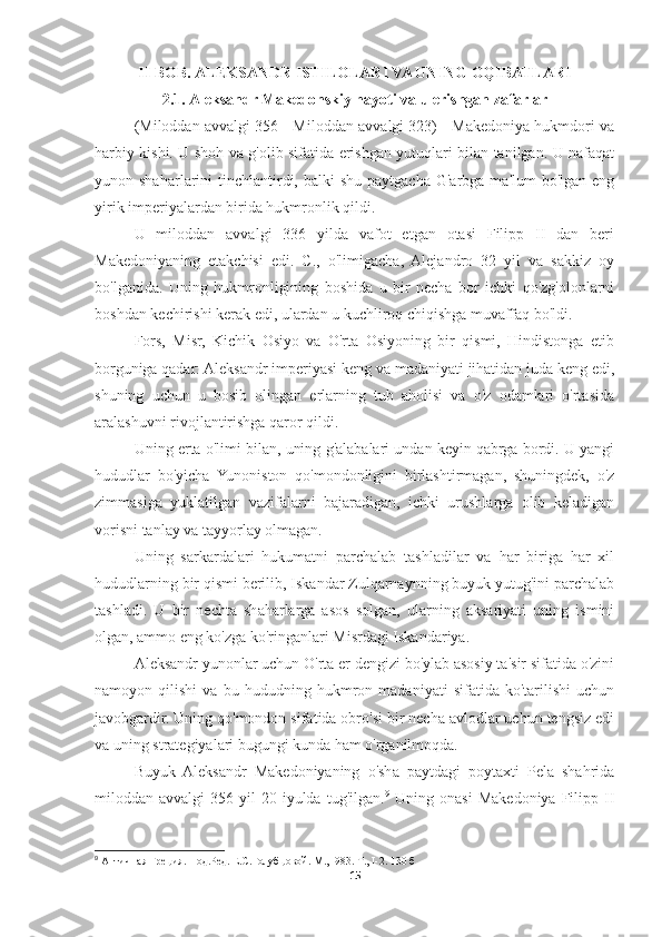 II BOB. ALEKSANDR ISTILOLARI VA UNING OQIBATLARI
2.1. Aleksandr Makedonskiy hayoti va u erishgan zafarlar
(Miloddan avvalgi 356 - Miloddan avvalgi 323) - Makedoniya hukmdori va
harbiy kishi. U shoh va g'olib sifatida erishgan yutuqlari bilan tanilgan. U nafaqat
yunon shaharlarini   tinchlantirdi,  balki  shu  paytgacha  G'arbga  ma'lum   bo'lgan eng
yirik imperiyalardan birida hukmronlik qildi.
U   miloddan   avvalgi   336   yilda   vafot   etgan   otasi   Filipp   II   dan   beri
Makedoniyaning   etakchisi   edi.   C.,   o'limigacha,   Alejandro   32   yil   va   sakkiz   oy
bo'lganida.   Uning   hukmronligining   boshida   u   bir   necha   bor   ichki   qo'zg'olonlarni
boshdan kechirishi kerak edi, ulardan u kuchliroq chiqishga muvaffaq bo'ldi. 
Fors,   Misr,   Kichik   Osiyo   va   O'rta   Osiyoning   bir   qismi,   Hindistonga   etib
borguniga qadar: Aleksandr imperiyasi keng va madaniyati jihatidan juda keng edi,
shuning   uchun   u   bosib   olingan   erlarning   tub   aholisi   va   o'z   odamlari   o'rtasida
aralashuvni rivojlantirishga qaror qildi. 
Uning erta o'limi bilan, uning g'alabalari undan keyin qabrga bordi. U yangi
hududlar   bo'yicha   Yunoniston   qo'mondonligini   birlashtirmagan,   shuningdek,   o'z
zimmasiga   yuklatilgan   vazifalarni   bajaradigan,   ichki   urushlarga   olib   keladigan
vorisni tanlay va tayyorlay olmagan. 
Uning   sarkardalari   hukumatni   parchalab   tashladilar   va   har   biriga   har   xil
hududlarning bir qismi berilib, Iskandar Zulqarnaynning buyuk yutug'ini parchalab
tashladi.   U   bir   nechta   shaharlarga   asos   solgan,   ularning   aksariyati   uning   ismini
olgan, ammo eng ko'zga ko'ringanlari Misrdagi Iskandariya. 
Aleksandr yunonlar uchun O'rta er dengizi bo'ylab asosiy ta'sir sifatida o'zini
namoyon   qilishi   va   bu   hududning   hukmron   madaniyati   sifatida   ko'tarilishi   uchun
javobgardir. Uning qo'mondon sifatida obro'si bir necha avlodlar uchun tengsiz edi
va uning strategiyalari bugungi kunda ham o'rganilmoqda. 
Buyuk   Aleksandr   Makedoniyaning   o'sha   paytdagi   poytaxti   Pela   shahrida
miloddan  avvalgi   356  yil   20-iyulda   tug'ilgan. 9
  Uning   onasi   Makedoniya   Filipp  II
9
 Античная Греция. Под.Ред. Е.С.Голубцовой. М., I983. Т., I-2. 130  б
15 