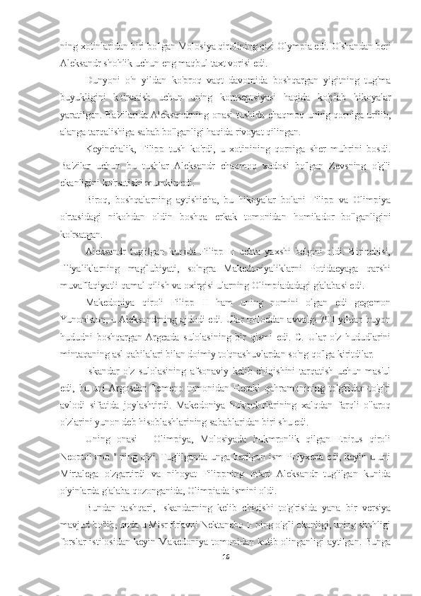 ning xotinlaridan biri bo'lgan Molosiya qirolining qizi Olympia edi.  O'shandan beri
Aleksandr shohlik uchun eng maqbul taxt vorisi edi. 
Dunyoni   o'n   yildan   ko'proq   vaqt   davomida   boshqargan   yigitning   tug'ma
buyukligini   ko'rsatish   uchun   uning   kontseptsiyasi   haqida   ko'plab   hikoyalar
yaratilgan. Ba'zilarida Aleksandrning onasi tushida chaqmoq uning qorniga urilib,
alanga tarqalishiga sabab bo'lganligi haqida rivoyat qilingan. 
Keyinchalik,   Filipp   tush   ko'rdi,   u   xotinining   qorniga   sher   muhrini   bosdi.
Ba'zilar   uchun   bu   tushlar   Aleksandr   chaqmoq   xudosi   bo'lgan   Zevsning   o'g'li
ekanligini ko'rsatishi mumkin edi. 
Biroq,   boshqalarning   aytishicha,   bu   hikoyalar   bolani   Filipp   va   Olimpiya
o'rtasidagi   nikohdan   oldin   boshqa   erkak   tomonidan   homilador   bo'lganligini
ko'rsatgan. 
Aleksandr   tug'ilgan   kunida   Filipp   II   uchta   yaxshi   belgini   oldi.   Birinchisi,
Illiyaliklarning   mag'lubiyati,   so'ngra   Makedoniyaliklarni   Potidaeyaga   qarshi
muvaffaqiyatli qamal qilish va oxirgisi ularning Olimpiadadagi g'alabasi edi. 
Makedoniya   qiroli   Filipp   II   ham   uning   nomini   olgan   edi   gegemon
Yunoniston, u Aleksandrning ajdodi edi. Ular miloddan avvalgi 700 yildan buyon
hududni   boshqargan  Argeada   sulolasining   bir   qismi   edi.   C.   Ular   o'z   hududlarini
mintaqaning asl qabilalari bilan doimiy to'qnashuvlardan so'ng qo'lga kiritdilar. 
Iskandar   o'z   sulolasining   afsonaviy   kelib   chiqishini   tarqatish   uchun   mas'ul
edi,   bu   uni  Argosdan   Temeno   tomonidan   Herakl   qahramonining   to'g'ridan-to'g'ri
avlodi   sifatida   joylashtirdi.   Makedoniya   hukmdorlarining   xalqdan   farqli   o'laroq
o'zlarini yunon deb hisoblashlarining sabablaridan biri shu edi. 
Uning   onasi   -   Olimpiya,   Molosiyada   hukmronlik   qilgan   Epirus   qiroli
Neoptolomo I ning qizi. Tug'ilganda unga berilgan ism Polyxena edi, keyin u uni
Mirtalega   o'zgartirdi   va   nihoyat   Filippning   otlari   Aleksandr   tug'ilgan   kunida
o'yinlarda g'alaba qozonganida, Olimpiada ismini oldi. 
Bundan   tashqari,   Iskandarning   kelib   chiqishi   to'g'risida   yana   bir   versiya
mavjud bo'lib, unda u Misr fir'avni Nektanebo II ning o'g'li ekanligi, uning shohligi
forslar istilosidan keyin Makedoniya tomonidan kutib olinganligi aytilgan. Bunga
16 