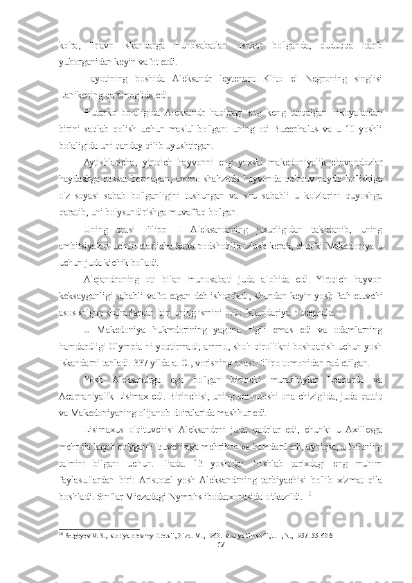 ko'ra,   fir'avn   Iskandarga   munosabatlari   oshkor   bo'lganda,   quduqqa   itarib
yuborganidan keyin vafot etdi. 
Hayotining   boshida   Aleksandr   leytenant   Klito   el   Negroning   singlisi
Lanikening qaramog'ida edi. 
Plutarko   bolaligida   Aleksandr   haqidagi   eng   keng   tarqalgan   hikoyalardan
birini   saqlab   qolish   uchun   mas'ul   bo'lgan:   uning   oti   Bucephalus   va   u   10   yoshli
bolaligida uni qanday qilib uyushtirgan. 
Aytishlaricha,   yirtqich   hayvonni   eng   yaxshi   makedoniyalik   chavandozlar
haydashga   ruxsat   bermagan,   ammo   shahzoda   hayvonda   qo'rquv   paydo   bo'lishiga
o'z   soyasi   sabab   bo'lganligini   tushungan   va   shu   sababli   u   ko'zlarini   quyoshga
qaratib, uni bo'ysundirishga muvaffaq bo'lgan. 
Uning   otasi   Filipp   II   Aleksandrning   jasurligidan   ta'sirlanib,   uning
ambitsiyalari uchun etarlicha katta podshohlik izlash kerak, chunki Makedoniya u
uchun juda kichik bo'ladi. 
Alejandroning   oti   bilan   munosabati   juda   alohida   edi.   Yirtqich   hayvon
keksayganligi sababli vafot etgan deb ishoniladi, shundan keyin yosh fath etuvchi
asos solgan shaharlardan biri uning ismini oldi: Iskandariya Bucephala. 
U   Makedoniya   hukmdorining   yagona   o'g'li   emas   edi   va   odamlarning
hamdardligi Olympia-ni yoqtirmadi; ammo, shoh qirollikni boshqarish uchun yosh
Iskandarni tanladi. 337 yilda a. C., vorisning onasi Filipo tomonidan rad etilgan. 
Yosh   Aleksandrga   ega   bo'lgan   birinchi   murabbiylar   Leonarda   va
Acarnaniyalik Lisimax edi. Birinchisi, uning qarindoshi ona chizig'ida, juda qattiq
va Makedoniyaning olijanob doiralarida mashhur edi. 
Lisimaxus   o'qituvchisi   Aleksandrni   juda   qadrlar   edi,   chunki   u   Axillesga
mehr ila laqab qo'ygan o'quvchisiga mehribon va hamdard edi, ayniqsa, u bolaning
ta'mini   bilgani   uchun.   Iliada.   13   yoshidan   boshlab   tarixdagi   eng   muhim
faylasuflardan   biri:  Aristotel   yosh  Aleksandrning   tarbiyachisi   bo'lib   xizmat   qila
boshladi. Sinflar Miezadagi Nymphs ibodatxonasida o'tkazildi.  10
10
 Sergeyev V. S., Istoriya drevney Gretsii, 3 izd. M., 1963. Istoriya   filosofii ,  t . 1,  N ., 1957.  55-63 б
17 