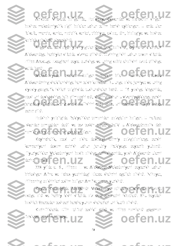 Aristotel   Miezada   bo'lganida,   Ptolemey,   Kassander   va   Gefestion   singari
boshqa   makedoniyalik   o'g'il   bolalar   uchun   ta'lim   berish   ayblangan.   U   erda   ular
falsafa,   mantiq,   san'at,   notiqlik   san'ati,   tibbiyot,   axloq,   din,   biologiya   va   boshqa
ko'plab sohalarni o'rganishdi. 
Birgalikda dars olgan yosh yigitlar katta do'st bo'lishdi, keyinchalik ko'plari
Aleksandrga   harbiylar   sifatida   xizmat   qilishdi.   O'zining   ishi   uchun   tovon   sifatida
Filipp  Arastuga   Estagirani   qayta   qurishga   va   uning   sobiq   aholisini   ozod   qilishga
va'da berdi. 
Makedoniyada   qochqin   bo'lgan   forslar   bilan   muomala   qiluvchi
Aleksandrning shakllanishiga ham ta'sir ko'rsatdi. Bu unga o'sha jamiyat va uning
siyosiy-geografik   ishlari   to'g'risida   tushunchalar   berdi.   U   16   yoshga   kirganida,
otasi uni davlat ishiga jalb qilmoqchi edi, shuning uchun u vizantiyaliklarga qarshi
jangda   yo'qligida,   uning   vorisi   bo'lishini   aniq   qilib,   uni   regent   etib   tayinlashga
qaror qildi. 
Podshoh   yo'qligida   frakiyaliklar   tomonidan   qo'zg'alon   bo'lgan.   U   nafaqat
Iskandar   tomonidan   dadil   va   tez   taskin   topgan,   balki   u   Aleksandropolis   deb
nomlangan yunon shahariga asos solgan. 
Keyinchalik,   otasi   uni   o'sha   davrdagi   doimiy   qo'zg'olonlarga   qarshi
kampaniyani   davom   ettirish   uchun   janubiy   Frakiyaga   qaytarib   yubordi.
Illyuriyaliklar   Makedoniyani   bosib   olishga   urinishganida,   yosh  Aleksandr   ularni
darhol jo'natdi. 
338   yilda   a.   S.,   Filippo   II   va   Aleksandr   Makedoniyani   qaytarish   uchun
birlashgan   Afina   va   Tebas   yaqinidagi   Elatea   shahrini   egallab   olishdi.   Nihoyat,
Filippning qo'shinlari taslim bo'lgan Amfisa tomon yurishdi. 
Keyin,   Keroneyada   Aleksandr   Makedoniya   otliqlarini   samarali   nazorat
ostiga   oldi   va   harbiy   kishi   sifatida   o'z   qadr-qimmatini   isbotladi.   Shu   paytdan
boshlab Spartadan tashqari barcha yunon shaharlari uni kutib olishdi. 
Korinfliklarda   Ellin   Ittifoqi   tashkil   etildi   va   Filipp   nomlandi   gegemon
forslarga qarshi koalitsiya. 
18 