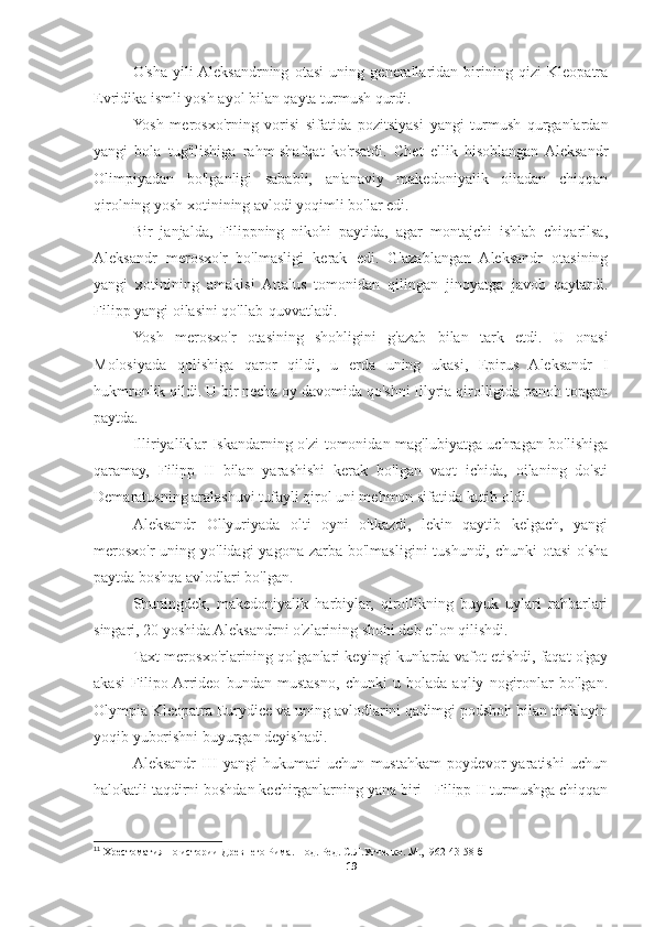 O'sha   yili  Aleksandrning   otasi   uning   generallaridan   birining   qizi   Kleopatra
Evridika ismli yosh ayol bilan qayta turmush qurdi. 
Yosh   merosxo'rning   vorisi   sifatida   pozitsiyasi   yangi   turmush   qurganlardan
yangi   bola   tug'ilishiga   rahm-shafqat   ko'rsatdi.   Chet   ellik   hisoblangan  Aleksandr
Olimpiyadan   bo'lganligi   sababli,   an'anaviy   makedoniyalik   oiladan   chiqqan
qirolning yosh xotinining avlodi yoqimli bo'lar edi. 
Bir   janjalda,   Filippning   nikohi   paytida,   agar   montajchi   ishlab   chiqarilsa,
Aleksandr   merosxo'r   bo'lmasligi   kerak   edi.   G'azablangan   Aleksandr   otasining
yangi   xotinining   amakisi   Attalus   tomonidan   qilingan   jinoyatga   javob   qaytardi.
Filipp yangi oilasini qo'llab-quvvatladi. 
Yosh   merosxo'r   otasining   shohligini   g'azab   bilan   tark   etdi.   U   onasi
Molosiyada   qolishiga   qaror   qildi,   u   erda   uning   ukasi,   Epirus   Aleksandr   I
hukmronlik qildi. U bir necha oy davomida qo'shni Illyria qirolligida panoh topgan
paytda. 
Illiriyaliklar Iskandarning o'zi tomonidan mag'lubiyatga uchragan bo'lishiga
qaramay,   Filipp   II   bilan   yarashishi   kerak   bo'lgan   vaqt   ichida,   oilaning   do'sti
Demaratusning aralashuvi tufayli qirol uni mehmon sifatida kutib oldi. 
Aleksandr   Ollyuriyada   olti   oyni   o'tkazdi,   lekin   qaytib   kelgach,   yangi
merosxo'r  uning yo'lidagi  yagona zarba bo'lmasligini  tushundi, chunki  otasi  o'sha
paytda boshqa avlodlari bo'lgan. 
Shuningdek,   makedoniyalik   harbiylar,   qirollikning   buyuk   uylari   rahbarlari
singari, 20 yoshida Aleksandrni o'zlarining shohi deb e'lon qilishdi. 
Taxt merosxo'rlarining qolganlari keyingi kunlarda vafot etishdi, faqat o'gay
akasi   Filipo  Arrideo   bundan   mustasno,   chunki   u   bolada   aqliy   nogironlar   bo'lgan.
Olympia Kleopatra Eurydice va uning avlodlarini qadimgi podshoh bilan tiriklayin
yoqib yuborishni buyurgan deyishadi.  11
Aleksandr   III   yangi   hukumati   uchun   mustahkam   poydevor   yaratishi   uchun
halokatli taqdirni boshdan kechirganlarning yana biri - Filipp II turmushga chiqqan
11
 Хрестоматия по истории Древнего Рима. Под. Ред. С.Л.Утченко. М., I962 43-58 б
19 