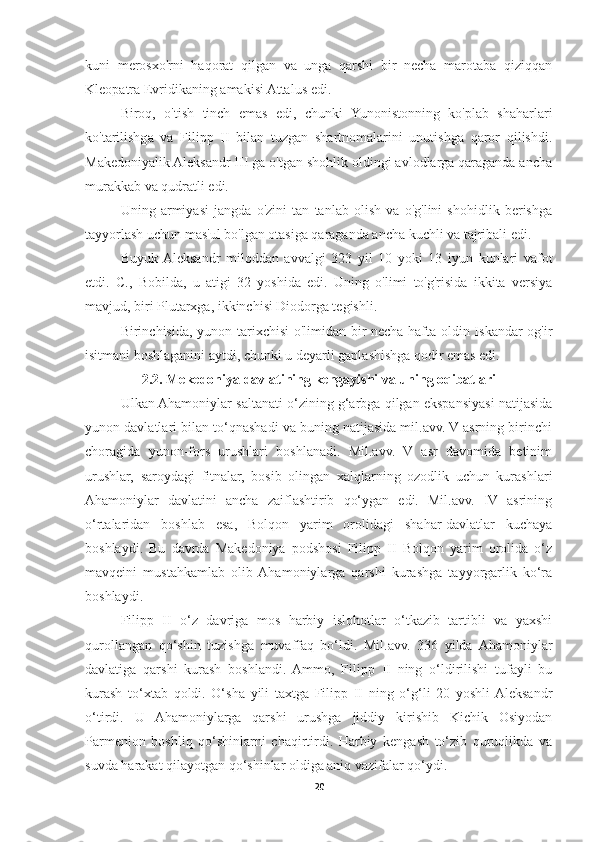 kuni   merosxo'rni   haqorat   qilgan   va   unga   qarshi   bir   necha   marotaba   qiziqqan
Kleopatra Evridikaning amakisi Attalus edi. 
Biroq,   o'tish   tinch   emas   edi,   chunki   Yunonistonning   ko'plab   shaharlari
ko'tarilishga   va   Filipp   II   bilan   tuzgan   shartnomalarini   unutishga   qaror   qilishdi.
Makedoniyalik Aleksandr III ga o'tgan shohlik oldingi avlodlarga qaraganda ancha
murakkab va qudratli edi. 
Uning   armiyasi   jangda   o'zini   tan   tanlab   olish   va   o'g'lini   shohidlik   berishga
tayyorlash uchun mas'ul bo'lgan otasiga qaraganda ancha kuchli va tajribali edi. 
Buyuk  Aleksandr   miloddan   avvalgi   323   yil   10   yoki   13   iyun   kunlari   vafot
etdi.   C.,   Bobilda,   u   atigi   32   yoshida   edi.   Uning   o'limi   to'g'risida   ikkita   versiya
mavjud, biri Plutarxga, ikkinchisi Diodorga tegishli. 
Birinchisida, yunon tarixchisi o'limidan bir necha hafta oldin Iskandar og'ir
isitmani boshlaganini aytdi, chunki u deyarli gaplashishga qodir emas edi. 
2.2. Mekedoniya davlatining kengayishi va uning oqibatlari
Ulkan Ahamoniylar saltanati o‘zining g‘arbga qilgan ekspansiyasi natijasida
yunon davlatlari bilan to‘qnashadi va buning natijasida mil.avv. V asrning birinchi
choragida   yunon-fors   urushlari   boshlanadi.   Mil.avv.   V   asr   davomida   betinim
urushlar,   saroydagi   fitnalar,   bosib   olingan   xalqlarning   ozodlik   uchun   kurashlari
Ahamoniylar   davlatini   ancha   zaiflashtirib   qo‘ygan   edi.   Mil.avv.   IV   asrining
o‘rtalaridan   boshlab   esa,   Bolqon   yarim   orolidagi   shahar-davlatlar   kuchaya
boshlaydi.   Bu   davrda   Makedoniya   podshosi   Filipp   II   Bolqon   yarim   orolida   o‘z
mavqeini   mustahkamlab   olib  Ahamoniylarga   qarshi   kurashga   tayyorgarlik   ko‘ra
boshlaydi. 
Filipp   II   o‘z   davriga   mos   harbiy   islohotlar   o‘tkazib   tartibli   va   yaxshi
qurollangan   qo‘shin   tuzishga   muvaffaq   bo‘ldi.   Mil.avv.   336   yilda   Ahamoniylar
davlatiga   qarshi   kurash   boshlandi.   Ammo,   Filipp   II   ning   o‘ldirilishi   tufayli   bu
kurash   to‘xtab   qoldi.   O‘sha   yili   taxtga   Filipp   II   ning   o‘g‘li   20   yoshli  Aleksandr
o‘tirdi.   U   Ahamoniylarga   qarshi   urushga   jiddiy   kirishib   Kichik   Osiyodan
Parmenion   boshliq   qo‘shinlarni   chaqirtirdi.   Harbiy   kengash   to‘zib   quruqlikda   va
suvda harakat qilayotgan qo‘shinlar oldiga aniq vazifalar qo‘ydi. 
20 