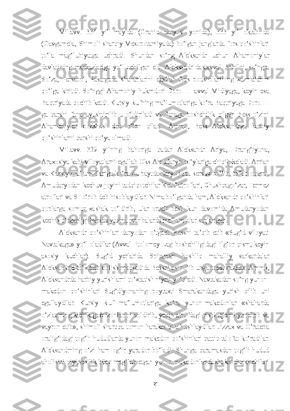 Mil.avv.   334   yil   mayida   (Graniq   daryosi   yonida),   333   yil   oktabrida
(Gavgamela, Shimoli-sharqiy Mesopotamiyada) bo‘lgan janglarda fors qo‘shinlari
to‘la   mag‘lubiyatga   uchradi.   Shundan   so‘ng   Aleksandr   uchun   Ahamoniylar
davlatining   markazlariga   yo‘l   ochilgan   edi.  Aleksandr   dastavval   Bobilni,   so‘ngra
So‘za,   Persepol,   Pasargada   shaharlarini   egallab   fors   podsholarining   xazinalarini
qo‘lga   kiritdi.   So‘nggi  Ahamoniy   hukmdori   Doro   III   avval   Midiyaga,   keyin   esa
Baqtriyada qochib ketdi. Kursiy Rufning ma’lumotlariga ko‘ra Baqtriyaga Doro III
ga   qarshi   fitna   uyushtirilib   u   o‘ldiriladi   va   fitnaga   boshchilik   qilgan   Bess   o‘zini
Ahamoniylar   podshosi   deb   e’lon   qiladi.   Ammo,   Bess   Aleksandrga   harbiy
qo‘shinlarni qarshi qo‘ya olmadi. 
Mil.avv.   329   yilning   bahoriga   qadar   Aleksandr   Ariya,   Drang‘iyona,
Araxosiya kabi viloyatlarni egallab Oks-Amudaryo bo‘ylariga chiqib keladi. Arrian
va Kursiy ma’lumotlariga ko‘ra bu paytda daryo juda sersuv bo‘lib, to‘lib oqardi.
Amudaryodan kechuv joyini tadqiqotchilar Kelif atroflari, Chushqago‘zar, Termez
atroflari va SHo‘rob deb hisoblaydilar. Nima bo‘lganda ham, Aleksandr qo‘shinlari
qoplarga   somon-xashak   to‘ldirib,   ular   orqali   besh   kun   davomida   Amudaryodan
kechib o‘tganligi haqida yozma manbalarda ma’lumotlar saqlangan. 
Aleksandr   qo‘shinlari   daryodan   o‘tgach   Bessni   ta’qib   etib   «Sug‘d   viloyati
Navtakaga» yo‘l oladilar (Avval  Ptolomey Lag boshchiligidagi ilg‘or qism, keyin
asosiy   kuchlar).   Sug‘d   yerlarida   Spitaman   boshliq   mahalliy   sarkardalar
Aleksandrni to‘xtatib qolish maqsadida Bessni asir olib unga topshiradilar. Ammo,
Aleksandrda harbiy yurishlarni to‘xtatish niyati yo‘q edi. Navtakadan so‘ng yunon-
makedon   qo‘shinlari   Sug‘diyonaning   poytaxti   Smarakandaga   yurish   qilib   uni
egallaydilar.   Kursiy   Ruf   ma’lumotlariga   ko‘ra   yunon-makedonlar   «shaharda
o‘zlarining kichik gornizonlarini qoldirib, yaqin atrofdagi qishloqlarni yondirib va
vayron etib», shimoli-sharqqa tomon harakat qila boshlaydilar. Jizzax va O‘ratepa
oralig‘idagi tog‘li hududlarda yunon-makedon qo‘shinlari qattiq talofat ko‘radilar.
Aleksandrning   o‘zi   ham   og‘ir   yarador   bo‘ladi.   Shunga   qaramasdan   tog‘li   hudud
aholisini qiyinchilik bilan mag‘lub etgan yunon-makedonlar dasht ko‘chmanchilari
21 