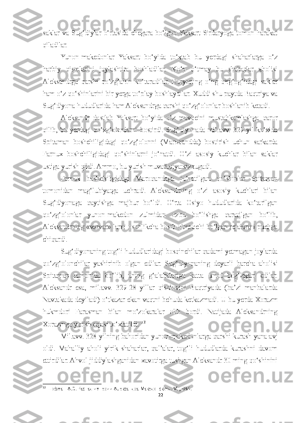 saklar   va   Sug‘diylar   o‘rtasida   chegara   bo‘lgan  Yaksart-Sirdaryoga   tomon   harakat
qiladilar. 
Yunon-makedonlar   Yaksart   bo‘yida   to‘xtab   bu   yerdagi   shaharlarga   o‘z
harbiy   qismlarini   joylashtira   boshladilar.   Ko‘p   o‘tmay   bu   shaharlar   aholisi
Aleksandrga   qarshi   qo‘zg‘alon   ko‘taradilar.   Daryoning   o‘ng   qirg‘og‘idagi   saklar
ham o‘z qo‘shinlarini bir yerga to‘play boshlaydilar. Xuddi shu paytda Baqtriya va
Sug‘diyona hududlarida ham Aleksandrga qarshi qo‘zg‘olonlar boshlanib ketadi. 
Aleksandr   dastlab   Yaksart   bo‘yida   o‘z   mavqeini   mustahkamlashga   qaror
qilib,   bu   yerdagi   qo‘zg‘olonlarni   bostirdi.   Sug‘diyonada   mil.avv.   329   yil   ko‘zida
Spitaman   boshchiligidagi   qo‘zg‘olonni   (Maroqandda)   bostirish   uchun   sarkarda
Farnux   boshchiligidagi   qo‘shinlarni   jo‘natdi.   O‘zi   asosiy   kuchlar   bilan   saklar
ustiga yurish qildi. Ammo, bu yurish muvafaqiyatsiz tugadi. 
Farnux   boshchiligidagi   Maroqandaga   jo‘natilgan   qo‘shinlar   Spitaman
tomonidan   mag‘lubiyatga   uchradi.   Aleksandrning   o‘zi   asosiy   kuchlari   bilan
Sug‘diyonaga   qaytishga   majbur   bo‘ldi.   O‘rta   Osiyo   hududlarida   ko‘tarilgan
qo‘zg‘olonlar   yunon-makedon   zulmidan   ozod   bo‘lishga   qaratilgan   bo‘lib,
Aleksandrning «varvar» larni osonlikcha bosib olmoqchi bo‘lgan rejalarini puchga
chiqardi. 
Sug‘diyonaning tog‘li hududlaridagi bosqinchilar qadami yetmagan joylarda
qo‘zg‘olonchilar   yashirinib   olgan   edilar.   Sug‘diyonaning   deyarli   barcha   aholisi
Spitaman   tomonida   bo‘lib,   uning   g‘alabalariga   katta   umid   bog‘lagan   edilar.
Aleksandr   esa,   mil.avv.   329-28   yillar   qishlovini   Baqtriyada   (ba’zi   manbalarda
Navtakada deyiladi) o‘tkazar ekan vaqtni behuda ketkazmadi.   U bu yerda Xorazm
hukmdori   Farasman   bilan   mo‘zokaralar   olib   bordi.   Natijada   Aleksandrning
Xorazmga yurish rejasi to‘xtatildi.  12
Mil.avv. 328 yilning bahoridan yunon-makedonlarga qarshi kurash yana avj
oldi.   Mahalliy   aholi   yirik   shaharlar,   qal’alar,   tog‘li   hududlarda   kurashni   davom
ettirdilar. Ahvol jiddiylashganidan xavotirga tushgan Aleksandr 30 ming qo‘shinini
12
 Шофман А.С. Распад империи Александра Македонского. М., I984.
22 