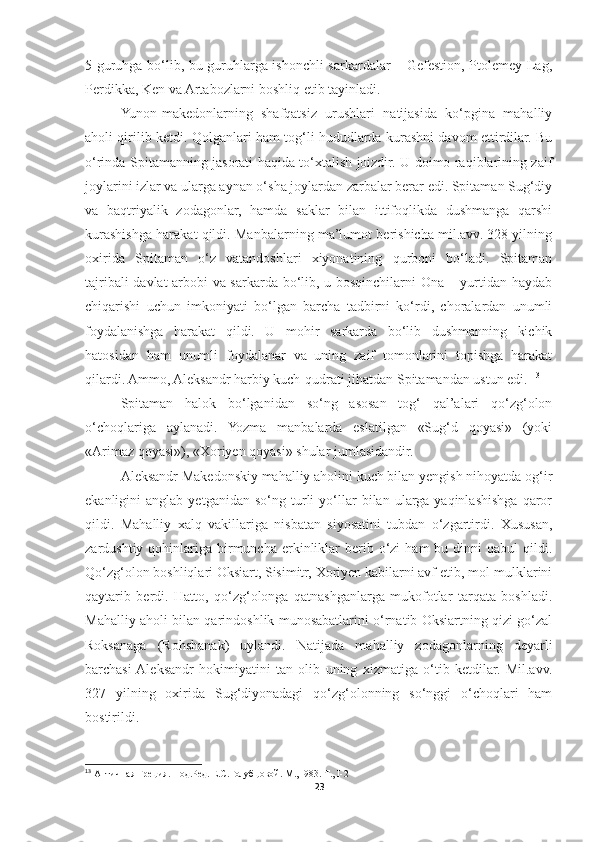 5 guruhga bo‘lib, bu guruhlarga ishonchli sarkardalar – Gefestion, Ptolemey Lag,
Perdikka, Ken va Artabozlarni boshliq etib tayinladi. 
Yunon-makedonlarning   shafqatsiz   urushlari   natijasida   ko‘pgina   mahalliy
aholi qirilib ketdi. Qolganlari ham tog‘li hududlarda kurashni davom ettirdilar. Bu
o‘rinda Spitamanning jasorati haqida to‘xtalish joizdir. U doimo raqiblarining zaif
joylarini izlar va ularga aynan o‘sha joylardan zarbalar berar edi. Spitaman Sug‘diy
va   baqtriyalik   zodagonlar,   hamda   saklar   bilan   ittifoqlikda   dushmanga   qarshi
kurashishga harakat qildi. Manbalarning ma’lumot berishicha mil.avv. 328 yilning
oxirida   Spitaman   o‘z   vatandoshlari   xiyonatining   qurboni   bo‘ladi.   Spitaman
tajribali davlat arbobi va sarkarda bo‘lib, u bosqinchilarni Ona – yurtidan haydab
chiqarishi   uchun   imkoniyati   bo‘lgan   barcha   tadbirni   ko‘rdi,   choralardan   unumli
foydalanishga   harakat   qildi.   U   mohir   sarkarda   bo‘lib   dushmanning   kichik
hatosidan   ham   unumli   foydalanar   va   uning   zaif   tomonlarini   topishga   harakat
qilardi. Ammo, Aleksandr harbiy kuch-qudrati jihatdan Spitamandan ustun edi.  13
Spitaman   halok   bo‘lganidan   so‘ng   asosan   tog‘   qal’alari   qo‘zg‘olon
o‘choqlariga   aylanadi.   Yozma   manbalarda   eslatilgan   «Sug‘d   qoyasi»   (yoki
«Arimaz qoyasi»), «Xoriyen qoyasi» shular jumlasidandir. 
Aleksandr Makedonskiy mahalliy aholini kuch bilan yengish nihoyatda og‘ir
ekanligini   anglab   yetganidan   so‘ng  turli   yo‘llar   bilan  ularga   yaqinlashishga   qaror
qildi.   Mahalliy   xalq   vakillariga   nisbatan   siyosatini   tubdan   o‘zgartirdi.   Xususan,
zardushtiy  qohinlariga  birmuncha  erkinliklar   berib  o‘zi   ham   bu dinni  qabul   qildi.
Qo‘zg‘olon boshliqlari Oksiart, Sisimitr, Xoriyen kabilarni avf etib, mol-mulklarini
qaytarib   berdi.   Hatto,   qo‘zg‘olonga   qatnashganlarga   mukofotlar   tarqata   boshladi.
Mahalliy aholi bilan qarindoshlik munosabatlarini o‘rnatib Oksiartning qizi go‘zal
Roksanaga   (Rohshanak)   uylandi.   Natijada   mahalliy   zodagonlarning   deyarli
barchasi  Aleksandr   hokimiyatini   tan   olib   uning   xizmatiga   o‘tib   ketdilar.   Mil.avv.
327   yilning   oxirida   Sug‘diyonadagi   qo‘zg‘olonning   so‘nggi   o‘choqlari   ham
bostirildi. 
13
 Античная Греция. Под.Ред. Е.С.Голубцовой. М., I983. Т., I-2
23 