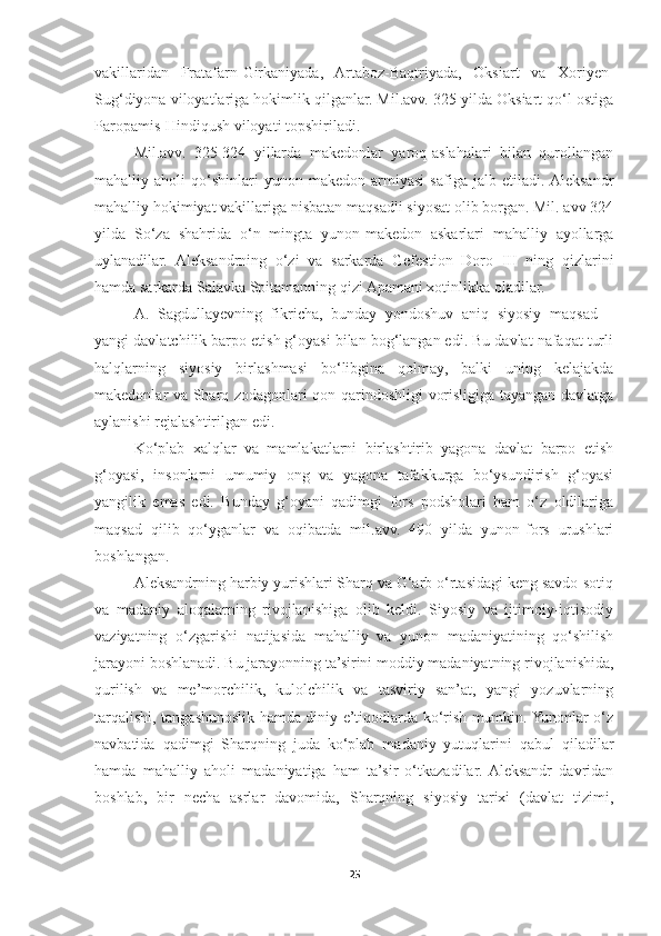 vakillaridan   Fratafarn-Girkaniyada,   Artaboz-Baqtriyada,   Oksiart   va   Xoriyen-
Sug‘diyona viloyatlariga hokimlik qilganlar. Mil.avv. 325 yilda Oksiart qo‘l ostiga
Paropamis-Hindiqush viloyati topshiriladi. 
Mil.avv.   325-324   yillarda   makedonlar   yaroq-aslahalari   bilan   qurollangan
mahalliy   aholi   qo‘shinlari   yunon-makedon   armiyasi   safiga   jalb   etiladi.  Aleksandr
mahalliy hokimiyat vakillariga nisbatan maqsadli siyosat olib borgan. Mil. avv 324
yilda   So‘za   shahrida   o‘n   mingta   yunon-makedon   askarlari   mahalliy   ayollarga
uylanadilar.   Aleksandrning   o‘zi   va   sarkarda   Gefestion   Doro   III   ning   qizlarini
hamda sarkarda Salavka Spitamanning qizi Apamani xotinlikka oladilar. 
A.   Sagdullayevning   fikricha,   bunday   yondoshuv   aniq   siyosiy   maqsad   –
yangi davlatchilik barpo etish g‘oyasi bilan bog‘langan edi. Bu davlat nafaqat turli
halqlarning   siyosiy   birlashmasi   bo‘libgina   qolmay,   balki   uning   kelajakda
makedonlar va Sharq zodagonlari qon-qarindoshligi vorisligiga tayangan davlatga
aylanishi rejalashtirilgan edi. 
Ko‘plab   xalqlar   va   mamlakatlarni   birlashtirib   yagona   davlat   barpo   etish
g‘oyasi,   insonlarni   umumiy   ong   va   yagona   tafakkurga   bo‘ysundirish   g‘oyasi
yangilik   emas   edi.   Bunday   g‘oyani   qadimgi   fors   podsholari   ham   o‘z   oldilariga
maqsad   qilib   qo‘yganlar   va   oqibatda   mil.avv.   490   yilda   yunon-fors   urushlari
boshlangan. 
Aleksandrning harbiy yurishlari Sharq va G‘arb o‘rtasidagi keng savdo-sotiq
va   madaniy   aloqalarning   rivojlanishiga   olib   keldi.   Siyosiy   va   ijtimoiy-iqtisodiy
vaziyatning   o‘zgarishi   natijasida   mahalliy   va   yunon   madaniyatining   qo‘shilish
jarayoni boshlanadi. Bu jarayonning ta’sirini moddiy madaniyatning rivojlanishida,
qurilish   va   me’morchilik,   kulolchilik   va   tasviriy   san’at,   yangi   yozuvlarning
tarqalishi, tangashunoslik hamda diniy e’tiqodlarda ko‘rish mumkin. Yunonlar o‘z
navbatida   qadimgi   Sharqning   juda   ko‘plab   madaniy   yutuqlarini   qabul   qiladilar
hamda   mahalliy   aholi   madaniyatiga   ham   ta’sir   o‘tkazadilar.  Aleksandr   davridan
boshlab,   bir   necha   asrlar   davomida,   Sharqning   siyosiy   tarixi   (davlat   tizimi,
25 