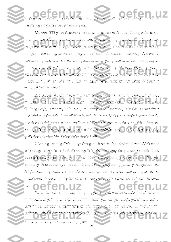 boshqaruv   usullari,   qonunlar   va   huquq)   da   turli   an’analarning   qo‘shilib
rivojlanganligini ko‘zatishimiz mumkin. 14
 
Mil.avv. 323 yilda Aleksandr Bobilda to‘satdan vafot etdi. Uning vafot etishi
bilanoq   davlatdagi   markazdan   qochuvchi   kuchlarning   harakatlari   faollashuvi
natijasida Aleksandr to‘zgan davlat parchalanib uning o‘rniga nisbatan barqarorroq
bo‘lgan   davlat   uyushmalari   paydo   bo‘ladi.   Ta’kidlash   lozimki,   Aleksandr
davlatining   parchalanishi   va   uning   xarobalarida   yangi   davlatlar   tizimining   paydo
bo‘lishi   tinchlik   yo‘li   bilan   emas   balki,   Aleksandrning   Makedonskiyning   yaqin
sarkardalari – diadoxlar o‘rtasidagi tinimsiz urushlar tufayli bo‘lib o‘tdi. Diadoxlar
o‘rtasida   40   yildan   ziyodroq   davom   etgan   jangu-jadallar   natijasida   Aleksandr
mulklari bo‘lib olinadi. 
Aleksandr   Makedonskiy   mulklariga   egalik   qilish   shu   bilan   yakunlandiki,
mil.avv.   306   yilda   nisbatan   kuchli   bo‘lgan   diadoxlar   –   Antigon   Birko‘zli
(Odnoglaziy),   Demetriy   Poliorket,   Ptolomey   Lag,   Lazimax,   Salavka,   Kassandrlar
o‘zlarini podsho deb e’lon qildilar hamda bu bilan Aleksandr davlati xarobalarida
o‘z davlatlarini barpo etishni ma’lum qildilar. Shu tariqa tarix sahnasida G‘arb va
Sharq an’analarini uyg‘unlashtirgan ellinistik davlatlar paydo bo‘ldi. Ana shunday
yirik davlatlardan biri-Salavkiylar davlati edi. 
O‘zining   eng   gullab   –   yashnagan   davrida   bu   davlat   ilgari   Aleksandr
saltanatiga kirgan katta hududlarni egallab, g‘arbda Egey dengizidan Sharqda Hind
subkontinentigacha   cho‘zilgan   hamda   Kichik   Osiyoning   janubiy   qismini,   Suriya,
Shimoliy   Mesopotamiya,   Bobil,   Eron,   O‘rta   Osiyoning   janubiy   viloyatlari   va
Afg‘onistonning katta qismini o‘z ichiga olgan edi. Bu ulkan davlatning asoschisi
– dastavval  Aleksandrning  tansoqchisi,  keyinroq yirik sarkardasi  bo‘lgan  Salavka
edi. 
Yunon tarixchisi Pompey Trogning yozishicha, «Salavka ba’zi bir o‘lkalarni
mo‘zokaralar yo‘li bilan egalladi, ammo Baqtriya, Parfiya, Sug‘d yerlarida u qattiq
qarshilikka   uchradi   va   og‘ir   janglar   olib   borishiga   to‘g‘ri   keldi».   Bu   ma’lumotni
qadimgi tarixchi Arrian ham tasdiqlaydi. YA’ni u shunday xabar beradi: «Salavka I
14
 Tronskiy I. M. Istoriya antichnoy literaturi, L., 1957.
26 