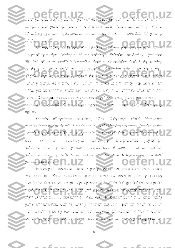 baqtriyaliklar,   Sug‘diylar,   parfiyaliklar   va   girkaniyaliklar   bilan   ko‘p   urushlar   olib
borgach,   ular   yerlariga   hukmronlik   qila   boshladi».   Tadqiqotchilarning   fikricha,
O‘rta Osiyo yerlarining Salavka tomonidan bosib olinishi mil.avv. 306-301 yillarga
to‘g‘ri keladi. 
Mil.avv. 293 yilda Salavka o‘g‘li Antiox I ni Sharqiy satraplarga ya’ni, O‘rta
Osiyo viloyatlariga o‘zining noibi  etib tayinlaydi. Salavka I va Antiox I (mil.avv.
281-261   yillar   mustaqil)   hukmronligi   davrida   Salavkiylar   davlati   siyosatining
asosiy   yo‘nalishlari   shakllanadi.   Salavkiylar   uchta   mintaqada   –   Janubiy   Suriya,
Kichik  Osiyo   va   Sharqda  faol   tashqi   siyosat   olib  borishga   majbur   bo‘lgan  edilar.
Janubiy   Suriya   va   Kichik   Osiyo   uchun   Ptolemeylar   (Ptolomey   Lag   asos   solgan
O‘rta   yer   dengizining   sharqidagi   davlat   sulolasi)   bilan   tinimsiz   urushlar   bo‘lib
turgan. Chunki bu hududlarda muhim savdo yo‘llari tugab, gullab-yashnagan port-
shaharlar mavjud edi. Kichik Osiyoning yunon shaharlari ham muhim ahamiyatga
ega edi. 
Sharqiy   viloyatlarda   xususan,   O‘rta   Osiyodagi   ahvol   birmuncha
murakkabroq vaziyatda edi. Birinchidan, bu hudud boshqaruv markazlaridan ancha
uzoqda joylashgan bo‘lib, bu viloyatlar bilan aloqa qilishda qiyinchiliklar mavjud
edi.   Ikkinchidan,   Salavkiylar   davlatining   chegaralarida   joylashgan
ko‘chmanchilarning   doimiy   xavfi   mavjud   edi.   Mil.avv.   III   asrdan   boshlab
ko‘chmanchilarning   ko‘chishlari   boshlanishi   natijasida   chegaralardagi   bu   xavf
yanada kuchayadi. 
Salavkiylar   davlatida   ichki   siyosiy   boshqaruv   masalalari   ham   ancha
murakkab   edi.   Katta   hududlarni   qamrab   olgan   bu   davlatda   ijtimoiy-iqtisodiy
rivojlanish darajasi va jamiyat siyosiy tashkiloti turlicha bo‘lgan ko‘plab viloyatlar
mavjud bo‘lib, bu holat ushbu kuchlarni yagona davlatga birlashtirib turishni ancha
qiyinlashtirar   edi.   Bu   davlatning   o‘ziga   xos   xususiyatlaridan   biri   u   faqat   harbiy
yurishlar   natijasida,   kuch   ishlatish   yo‘li   bilan   paydo   bo‘lgan   edi.   Shuning   uchun
ham davlatning asosiy vazifalaridan biri qaram etilgan xalqlarni zo‘ravonlik bilan
ushlab   turish   yoki   birlashtirib   turish   edi.   Sharq   xalqlari   mahalliy   zodagonlaridan
27 