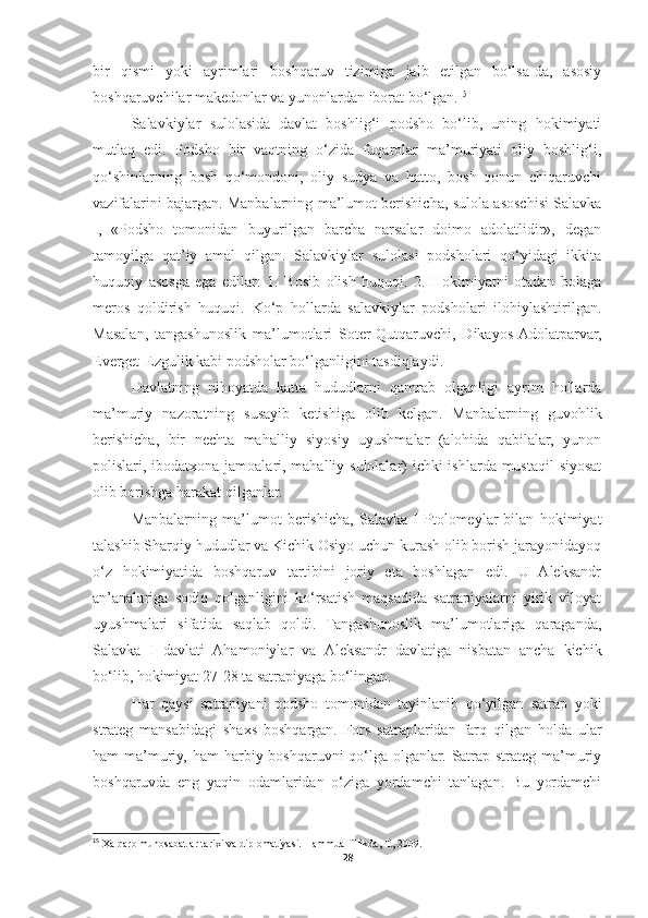 bir   qismi   yoki   ayrimlari   boshqaruv   tizimiga   jalb   etilgan   bo‘lsa-da,   asosiy
boshqaruvchilar makedonlar va yunonlardan iborat bo‘lgan. 15
 
Salavkiylar   sulolasida   davlat   boshlig‘i   podsho   bo‘lib,   uning   hokimiyati
mutlaq   edi.   Podsho   bir   vaqtning   o‘zida   fuqarolar   ma’muriyati   oliy   boshlig‘i,
qo‘shinlarning   bosh   qo‘mondoni,   oliy   sudya   va   hatto,   bosh   qonun   chiqaruvchi
vazifalarini bajargan. Manbalarning ma’lumot berishicha, sulola asoschisi Salavka
I,   «Podsho   tomonidan   buyurilgan   barcha   narsalar   doimo   adolatlidir»,   degan
tamoyilga   qat’iy   amal   qilgan.   Salavkiylar   sulolasi   podsholari   qo‘yidagi   ikkita
huquqiy   asosga   ega   edilar:   1.   Bosib   olish   huquqi.   2.   Hokimiyatni   otadan   bolaga
meros   qoldirish   huquqi.   Ko‘p   hollarda   salavkiylar   podsholari   ilohiylashtirilgan.
Masalan,   tangashunoslik   ma’lumotlari   Soter-Qutqaruvchi,   Dikayos-Adolatparvar,
Everget-Ezgulik kabi podsholar bo‘lganligini tasdiqlaydi. 
Davlatning   nihoyatda   katta   hududlarni   qamrab   olganligi   ayrim   hollarda
ma’muriy   nazoratning   susayib   ketishiga   olib   kelgan.   Manbalarning   guvohlik
berishicha,   bir   nechta   mahalliy   siyosiy   uyushmalar   (alohida   qabilalar,   yunon
polislari, ibodatxona jamoalari, mahalliy sulolalar)  ichki  ishlarda mustaqil siyosat
olib borishga harakat qilganlar. 
Manbalarning   ma’lumot   berishicha,   Salavka   I   Ptolomeylar   bilan   hokimiyat
talashib Sharqiy hududlar va Kichik Osiyo uchun kurash olib borish jarayonidayoq
o‘z   hokimiyatida   boshqaruv   tartibini   joriy   eta   boshlagan   edi.   U   Aleksandr
an’analariga   sodiq   qolganligini   ko‘rsatish   maqsadida   satrapiyalarni   yirik   viloyat
uyushmalari   sifatida   saqlab   qoldi.   Tangashunoslik   ma’lumotlariga   qaraganda,
Salavka   I   davlati   Ahamoniylar   va   Aleksandr   davlatiga   nisbatan   ancha   kichik
bo‘lib, hokimiyat 27-28 ta satrapiyaga bo‘lingan. 
Har   qaysi   satrapiyani   podsho   tomonidan   tayinlanib   qo‘yilgan   satrap   yoki
strateg   mansabidagi   shaxs   boshqargan.   Fors   satraplaridan   farq   qilgan   holda   ular
ham  ma’muriy,  ham  harbiy boshqaruvni  qo‘lga olganlar.  Satrap-strateg ma’muriy
boshqaruvda   eng   yaqin   odamlaridan   o‘ziga   yordamchi   tanlagan.   Bu   yordamchi
15
 Xalqaro munosabatlar tarixi va diplomatiyasi. Hammualliflikda, T., 2009.
28 