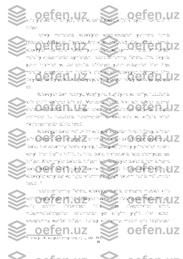 soliq   yig‘uvchilar   faoliyati,   ichki   va   tashqi   savdo,   xo‘jalik   hayotini   nazorat   qilib
borgan. 
Tarixiy   manbalarda   salavkiylar   satrap-strateglari   yunoncha   nomda
(Stratonik,   Aleksandr,   Giyeraks,   Antiox   va   boshqalar)   tilga   olinadi.   Demak,
salavkiylar   hukmdorlari   asosan   yunonlardan   va   ayrim   hollarda   ellinlashgan
mahalliy   zodagonlardan   tayinlangan.   Tadqiqotchilarning   fikricha,   O‘rta   Osiyoda
yunon   hokimlari   va   ular   atrofida   to‘plangan   yunon   zodagonlari   bilan   birga
mahalliy   zodagonlar   ham   hokimlik   qilar   edilar.   Salavkiylar   hokimiyati   O‘rta
Osiyodagi harbiy punktlarda (katoykiyalar) joylashgan harbiy kuchlarga tayangan
edi. 
Salavkiylar  davri  Baqtriya, Marg‘iyona, Sug‘diyona va Parfiya hududlarida
ko‘p   aholili   shaharlar   ko‘p   edi.   Maroqand,   Baqtra,   Niso   kabi   ko‘plab   qadimgi
shahar   xarobalarida   olib   borilgan   arxeologik   tadqiqotlar   natijasida   topilgan
topilmalar   bu   hududlarda   hunarmandchilik,   savdo-sotiq   va   xo‘jalik   ishlari
rivojlanganligidan dalolat beradi. 
Salavkiylar davlati ma’lum bir xalq yoki elatlardan iborat bo‘lmay, ko‘pdan
ko‘p etnik guruhlarni harbiy yo‘l bilan birlashtirishdan tashkil topgan uyushma edi.
Davlat   boshqaruvining   barcha   siyosiy,   huquqiy   va   ijtimoiy   yo‘nalishlari   podsho
saroyi   bilan   bog‘liq   bo‘lib,   bu   holat   davlat   boshqaruvida   katta   ahamiyatga   ega
bo‘lgan. Ahamoniylar  davlatida  bo‘lgani  kabi   salavkiylar   davlatida ham  ko‘pgina
davlat   ishlarini   olib   boruvchi   devonxona   mavjud   bo‘lgan.   Ayrim   manbalar
salavkiylar saroyidagi xat-hujjat ishlarining boshlig‘i lavozimi haqida ma’lumotlar
beradi.  16
Tadqiqotchilarning   fikricha,   salavkiylar   davrida   anchagina   murakab   soliq
tartibi   joriy   qilingan   bo‘lib,   salavkiylar   hukmdorlari   o‘zlarigacha   mavjud  bo‘lgan
soliq   tartibini   o‘zlashtirgan   holda   unga   o‘zgartirishlar   kiritib,
mukammallashtirganlar.   Dehqonlardan   yer   solig‘ini   yig‘ib   olish   satrap-
strateglarning   vazifasi   bo‘lgan.   Bunday   soliqlarning   miqdori   aniq   belgilangan
16
 Tronskiy I. M. Istoriya antichnoy literaturi, L., 1957. 162-c
29 