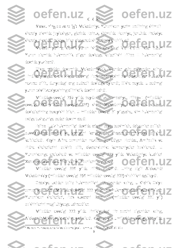 KIRISH
Mavzuning   dolzarbligi:   Makedoniya  Yunoniston   yarim   orolining   shimoli-
sharqiy   qismida   joylashgan,   g'arbda   Epirus,   shimolda   Paoniya,   janubda   Fraksiya
sharqiy qismida Frakiya bilan chegaradosh qadimiy shohlik edi. 
Makedoniyaning   klassik   yunon   ishlari   atrofidagi   kichik   qirollikdan   butun
Yunon   olamida   hukmronlik   qilgan   davlatga   ko'tarilishi   Filipp   II   hukmronligi
davrida yuz berdi. 
Qisqa   muddat   davomida   Makedoniyalik   Iskandar   zabt   etilgandan   so'ng,
Hind daryosigacha cho'zilgan qadimgi Fors imperiyasini o'z ichiga olgan hududni
nazorat   qilib,   dunyodagi   eng   qudratli   davlatga   aylandi;   O'sha   paytda   u   qadimgi
yunon tsivilizatsiyasining ellinistik davrini ochdi. 
Miloddan   avvalgi   359   yilda   paydo   bo'lgan   imperiya,   Filipp   II   (miloddan
avvalgi   382-miloddan   avvalgi   336)   shohi   Makedoniya,   Yunoniston   shahar-
davlatlarining pasayishi  bilan.  U miloddan  avvalgi  31-yilgacha,  Rim  hukmronligi
ostiga tushguniga qadar davom etadi.  1
Felipe II o'z hukmronligi davrida erlarni qayta taqsimlab, dehqonlar qo'llab-
quvvatlashiga   erishdi   va   armiyani   kengaytirib,   chegaralarni   himoya   qilishni
kafolatladi.   Keyin   Afina   tomonidan   nazorat   qilinadigan   Potidea,   Amfipolis   va
Pidna   shaharlarini   qo'shib   olib,   ekspansionist   kampaniyalar   boshlanadi.   U
Yunonistonga   aralashadi   va   miloddan   avvalgi   338   yilda   Makedoniya   kuchlari
Xeroneya urushida afinaliklar va fibonlarni engishadi. 
Miloddan   avvalgi   336   yilda   Filipp   o'ldirildi.   Uning   o'g'li   Aleksandr
Makedonskiy (miloddan avvalgi 356-miloddan avvalgi 323) shohlikni egallaydi. 
Gretsiya   ustidan   to'liq   hukmronlikni   o'rnatgandan   so'ng,   u   Kichik   Osiyo
tomon   yo'l   oladi.   Miloddan   avvalgi   333   yilda   fors   hukmronligidan   xalos   bo'lgan
Yunoniston   shaharlari,   Fors   suvereni   Doro   III   (miloddan   avvalgi   330   yil)
qo'shinlarini mag'lubiyatga uchratdilar. 
Miloddan   avvalgi   332   yilda   Finikiyadagi   Tir   portini   olganidan   so'ng,
Aleksandr Misrni zabt etishga yo'l oladi. Keyingi yili u miloddan avvalgi 330 yilda
1
 Xalqaro munosabatlar tarixi va diplomatiyasi. Hammualliflikda, T., 2009. 70-90 b
3 